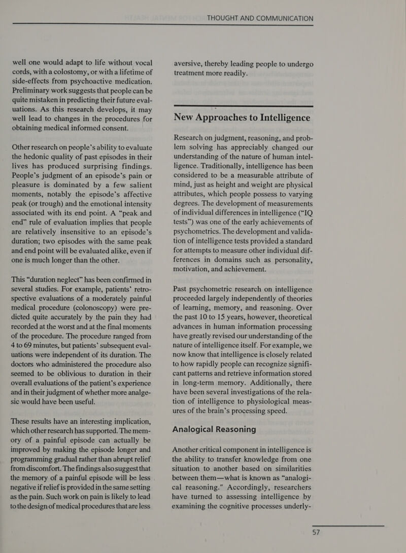 well one would adapt to life without vocal cords, with a colostomy, or with a lifetime of side-effects from psychoactive medication. Preliminary work suggests that people can be quite mistaken in predicting their future eval- uations. As this research develops, it may well lead to changes in the procedures for obtaining medical informed consent. Other research on people’s ability to evaluate the hedonic quality of past episodes in their lives has produced surprising findings. People’s judgment of an episode’s pain or pleasure is dominated by a few salient moments, notably the episode’s affective peak (or trough) and the emotional intensity associated with its end point. A “peak and end” rule of evaluation implies that people are relatively insensitive to an episode’s duration; two episodes with the same peak and end point will be evaluated alike, even if one is much longer than the other. This “duration neglect” has been confirmed in several studies. For example, patients’ retro- spective evaluations of a moderately painful medical procedure (colonoscopy) were pre- dicted quite accurately by the pain they had recorded at the worst and at the final moments of the procedure. The procedure ranged from 4 to 69 minutes, but patients’ subsequent eval- uations were independent of its duration. The doctors who administered the procedure also seemed to be oblivious to duration in their overall evaluations of the patient’s experience and in their judgment of whether more analge- sic would have been useful. These results have an interesting implication, which other research has supported. The mem- ory of a painful episode can actually be improved by making the episode longer and programming gradual rather than abrupt relief from discomfort. The findings also suggest that the memory of a painful episode will be less negative if relief is provided in the same setting as the pain. Such work on pain is likely to lead to the design of medical procedures that are less THOUGHT AND COMMUNICATION aversive, thereby leading people to undergo treatment more readily.  New Approaches to Intelligence Research on judgment, reasoning, and prob- lem solving has appreciably changed our understanding of the nature of human intel- ligence. Traditionally, intelligence has been considered to be a measurable attribute of mind, just as height and weight are physical attributes, which people possess to varying degrees. The development of measurements of individual differences in intelligence (“IQ tests”) was one of the early achievements of psychometrics. The development and valida- tion of intelligence tests provided a standard for attempts to measure other individual dif- ferences in domains such as personality, motivation, and achievement. Past psychometric research on intelligence proceeded largely independently of theories of learning, memory, and reasoning. Over the past 10 to 15 years, however, theoretical advances in human information processing have greatly revised our understanding of the nature of intelligence itself. For example, we now know that intelligence is closely related to how rapidly people can recognize signifi- cant patterns and retrieve information stored in long-term memory. Additionally, there have been several investigations of the rela- tion of intelligence to physiological meas- ures of the brain’s processing speed. Analogical Reasoning Another critical component in intelligence is the ability to transfer knowledge from one situation to another based on similarities between them—what is known as “analogi- cal reasoning.” Accordingly, researchers have turned to assessing intelligence by examining the cognitive processes underly-