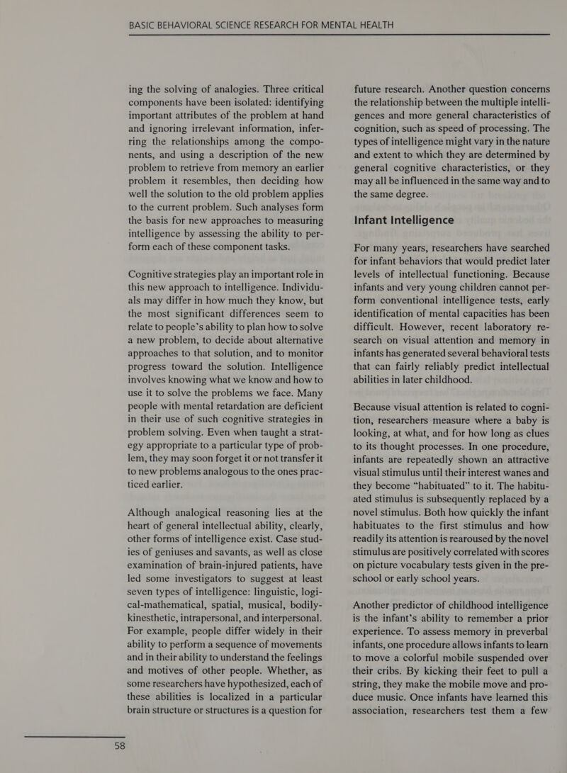  ing the solving of analogies. Three critical components have been isolated: identifying important attributes of the problem at hand and ignoring irrelevant information, infer- ring the relationships among the compo- nents, and using a description of the new problem to retrieve from memory an earlier problem it resembles, then deciding how well the solution to the old problem applies to the current problem. Such analyses form the basis for new approaches to measuring intelligence by assessing the ability to per- form each of these component tasks. Cognitive strategies play an important role in this new approach to intelligence. Individu- als may differ in how much they know, but the most significant differences seem to relate to people’s ability to plan how to solve a new problem, to decide about alternative approaches to that solution, and to monitor progress toward the solution. Intelligence involves knowing what we know and how to use it to solve the problems we face. Many people with mental retardation are deficient in their use of such cognitive strategies in problem solving. Even when taught a strat- egy appropriate to a particular type of prob- lem, they may soon forget it or not transfer it to new problems analogous to the ones prac- ticed earlier. Although analogical reasoning lies at the heart of general intellectual ability, clearly, other forms of intelligence exist. Case stud- ies of geniuses and savants, as well as close examination of brain-injured patients, have led some investigators to suggest at least seven types of intelligence: linguistic, logi- cal-mathematical, spatial, musical, bodily- kinesthetic, intrapersonal, and interpersonal. For example, people differ widely in their ability to perform a sequence of movements and in their ability to understand the feelings and motives of other people. Whether, as some researchers have hypothesized, each of these abilities is localized in a particular brain structure or structures is a question for future research. Another question concerns the relationship between the multiple intelli- gences and more general characteristics of cognition, such as speed of processing. The types of intelligence might vary in the nature and extent to which they are determined by general cognitive characteristics, or they may all be influenced in the same way and to the same degree. Infant Intelligence For many years, researchers have searched for infant behaviors that would predict later levels of intellectual functioning. Because infants and very young children cannot per- form conventional intelligence tests, early identification of mental capacities has been difficult. However, recent laboratory re- search on visual attention and memory in infants has generated several behavioral tests that can fairly reliably predict intellectual abilities in later childhood. Because visual attention is related to cogni- tion, researchers measure where a baby is looking, at what, and for how long as clues to its thought processes. In one procedure, infants are repeatedly shown an attractive visual stimulus until their interest wanes and they become “habituated” to it. The habitu- ated stimulus is subsequently replaced by a novel stimulus. Both how quickly the infant habituates to the first stimulus and how readily its attention is rearoused by the novel stimulus are positively correlated with scores on picture vocabulary tests given in the pre- school or early school years. Another predictor of childhood intelligence is the infant’s ability to remember a prior experience. To assess memory in preverbal infants, one procedure allows infants to learn to move a colorful mobile suspended over their cribs. By kicking their feet to pull a string, they make the mobile move and pro- duce music. Once infants have learned this association, researchers test them a few