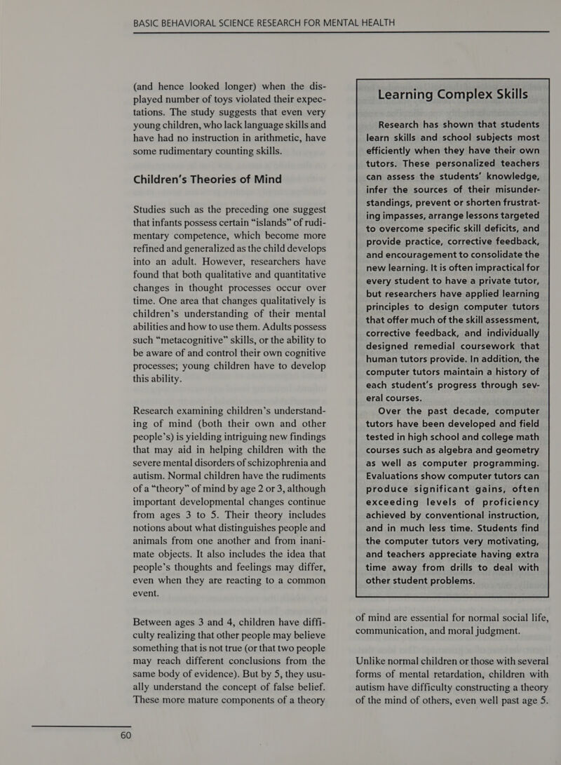  (and hence looked longer) when the dis- played number of toys violated their expec- tations. The study suggests that even very young children, who lack language skills and have had no instruction in arithmetic, have some rudimentary counting skills. Children’s Theories of Mind Studies such as the preceding one suggest that infants possess certain “islands” of rudi- mentary competence, which become more refined and generalized as the child develops into an adult. However, researchers have found that both qualitative and quantitative changes in thought processes occur over time. One area that changes qualitatively is children’s understanding of their mental abilities and how to use them. Adults possess such “metacognitive” skills, or the ability to be aware of and control their own cognitive processes; young children have to develop this ability. Research examining children’s understand- ing of mind (both their own and other people’s) is yielding intriguing new findings that may aid in helping children with the severe mental disorders of schizophrenia and autism. Normal children have the rudiments of a “theory” of mind by age 2 or 3, although important developmental changes continue from ages 3 to 5. Their theory includes notions about what distinguishes people and animals from one another and from inani- mate objects. It also includes the idea that people’s thoughts and feelings may differ, even when they are reacting to a common event. Between ages 3 and 4, children have diffi- culty realizing that other people may believe something that is not true (or that two people may reach different conclusions from the same body of evidence). But by 5, they usu- ally understand the concept of false belief. These more mature components of a theory Research has shown that students learn skills and school subjects most efficiently when they have their own tutors. These personalized teachers can assess the students’ knowledge, infer the sources of their misunder- standings, prevent or shorten frustrat- ing impasses, arrange lessons targeted to overcome specific skill deficits, and provide practice, corrective feedback, and encouragement to consolidate the new learning. It is often impractical for every student to have a private tutor, but researchers have applied learning principles to design computer tutors that offer much of the skill assessment, corrective feedback, and individually designed remedial coursework that human tutors provide. In addition, the computer tutors maintain a history of each student's progress through sev- eral courses. Over the past decade, computer tutors have been developed and field tested in high school and college math courses such as algebra and geometry as well as computer programming. Evaluations show computer tutors can produce significant gains, often exceeding levels of proficiency achieved by conventional instruction, and in much less time. Students find the computer tutors very motivating, and teachers appreciate having extra time away from drills to deal with other student problems.  of mind are essential for normal social life, communication, and moral judgment. Unlike normal children or those with several forms of mental retardation, children with autism have difficulty constructing a theory of the mind of others, even well past age 5S.