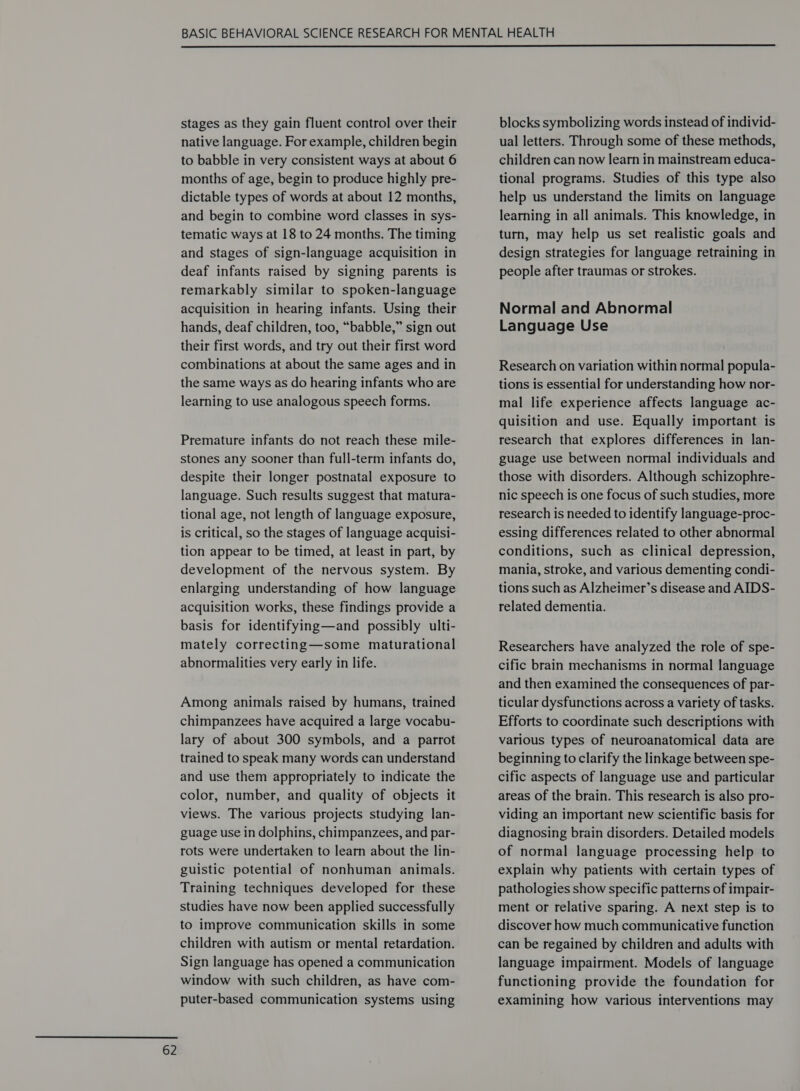  stages as they gain fluent control over their native language. For example, children begin to babble in very consistent ways at about 6 months of age, begin to produce highly pre- dictable types of words at about 12 months, and begin to combine word classes in sys- tematic ways at 18 to 24 months. The timing and stages of sign-language acquisition in deaf infants raised by signing parents is remarkably similar to spoken-language acquisition in hearing infants. Using their hands, deaf children, too, “babble,” sign out their first words, and try out their first word combinations at about the same ages and in the same ways as do hearing infants who are learning to use analogous speech forms. Premature infants do not reach these mile- stones any sooner than full-term infants do, despite their longer postnatal exposure to language. Such results suggest that matura- tional age, not length of language exposure, is critical, so the stages of language acquisi- tion appear to be timed, at least in part, by development of the nervous system. By enlarging understanding of how language acquisition works, these findings provide a basis for identifying—and possibly ulti- mately correcting—some maturational abnormalities very early in life. Among animals raised by humans, trained chimpanzees have acquired a large vocabu- lary of about 300 symbols, and a parrot trained to speak many words can understand and use them appropriately to indicate the color, number, and quality of objects it views. The various projects studying lan- guage use in dolphins, chimpanzees, and par- rots were undertaken to learn about the lin- guistic potential of nonhuman animals. Training techniques developed for these studies have now been applied successfully to improve communication skills in some children with autism or mental retardation. Sign language has opened a communication window with such children, as have com- puter-based communication systems using blocks symbolizing words instead of individ- ual letters. Through some of these methods, children can now learn in mainstream educa- tional programs. Studies of this type also help us understand the limits on language learning in all animals. This knowledge, in turn, may help us set realistic goals and design strategies for language retraining in people after traumas or strokes. Normal and Abnormal Language Use Research on variation within normal popula- tions is essential for understanding how nor- mal life experience affects language ac- quisition and use. Equally important is research that explores differences in lan- guage use between normal individuals and those with disorders. Although schizophre- nic speech is one focus of such studies, more research is needed to identify language-proc- essing differences related to other abnormal conditions, such as clinical depression, mania, stroke, and various dementing condi- tions such as Alzheimer’s disease and AIDS- related dementia. Researchers have analyzed the role of spe- cific brain mechanisms in normal language and then examined the consequences of par- ticular dysfunctions across a variety of tasks. Efforts to coordinate such descriptions with various types of neuroanatomical data are beginning to clarify the linkage between spe- cific aspects of language use and particular areas of the brain. This research is also pro- viding an important new scientific basis for diagnosing brain disorders. Detailed models of normal language processing help to explain why patients with certain types of pathologies show specific patterns of impair- ment or relative sparing. A next step is to discover how much communicative function can be regained by children and adults with language impairment. Models of language functioning provide the foundation for examining how various interventions may