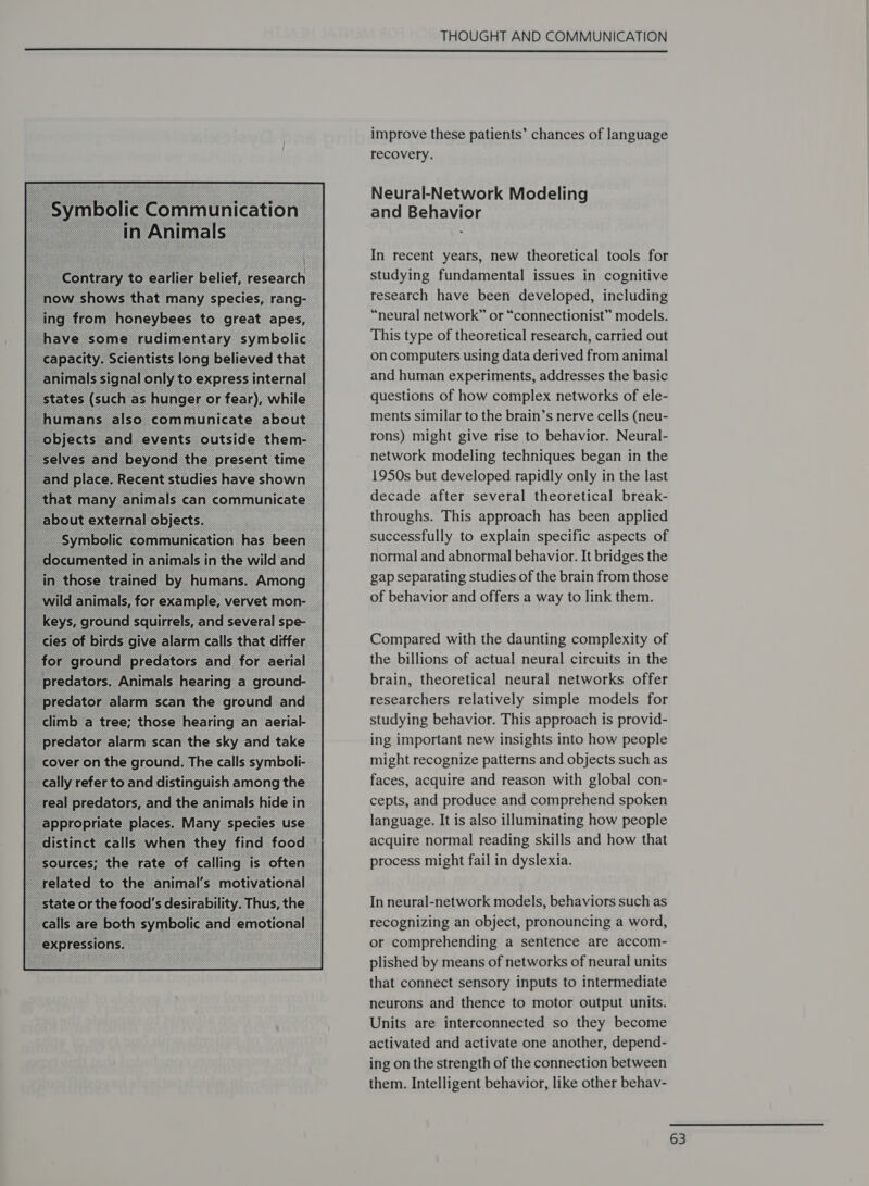 in Animals  < ; — Contrary to sailier belief, research now shows that many species, rang- ing from honeybees to great apes, _ have some rudimentary symbolic capacity. Scientists long believed that  a for oe predators and for aerial = predators. Animals hearing a ground- climb a tree; those hearing an aerial- predator alarm scan the sky and take cover on the ground. The calls symboli- cally refer to and distinguish among the __ real predators, and the animals hide in _appropriate places. Many species use related to the animal's motivational state or the food's desirability. Thus, the calls are both symbolic and emotional expressions.  THOUGHT AND COMMUNICATION  improve these patients’ chances of language recovery. Neural-Network Modeling and Behavior In recent years, new theoretical tools for studying fundamental issues in cognitive research have been developed, including “neural network” or “connectionist” models. This type of theoretical research, carried out on computers using data derived from animal and human experiments, addresses the basic questions of how complex networks of ele- ments similar to the brain’s nerve cells (neu- rons) might give rise to behavior. Neural- network modeling techniques began in the 1950s but developed rapidly only in the last decade after several theoretical break- throughs. This approach has been applied successfully to explain specific aspects of normal and abnormal behavior. It bridges the gap separating studies of the brain from those of behavior and offers a way to link them. Compared with the daunting complexity of the billions of actual neural circuits in the brain, theoretical neural networks offer researchers relatively simple models for studying behavior. This approach is provid- ing important new insights into how people might recognize patterns and objects such as faces, acquire and reason with global con- cepts, and produce and comprehend spoken language. It is also illuminating how people acquire normal reading skills and how that process might fail in dyslexia. In neural-network models, behaviors such as recognizing an object, pronouncing a word, or comprehending a sentence are accom- plished by means of networks of neural units that connect sensory inputs to intermediate neurons and thence to motor output units. Units are interconnected so they become activated and activate one another, depend- ing on the strength of the connection between them. Intelligent behavior, like other behav-