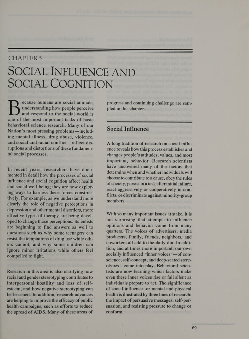    CMAritcn &gt; ecause humans are social animals, understanding how people perceive and respond to the social world is one of the most important tasks of basic behavioral science research. Many of our Nation’s most pressing problems—includ- ing mental illness, drug abuse, violence, and social and racial conflict—reflect dis- ruptions and distortions of these fundamen- tal social processes. In recent years, researchers have docu- mented in detail how the processes of social influence and social cognition affect health and social well-being; they are now explor- ing ways to harness these forces construc- tively. For example, as we understand more clearly the role of negative perceptions in depression and other mental disorders, more effective types of therapy are being devel- oped to change those perceptions. Scientists are beginning to find answers as well to questions such as why some teenagers can resist the temptations of drug use while oth- ers cannot, and why some children can ignore minor irritations while others feel compelled to fight. Research in this area is also clarifying how racial and gender stereotyping contributes to interpersonal hostility and loss of self- esteem, and how negative stereotyping can be lessened. In addition, research advances are helping to improve the efficacy of public health campaigns, such as efforts to reduce the spread of AIDS. Many of these areas of progress and continuing challenge are sam- pled in this chapter.  Social Influence A long tradition of research on social influ- ence reveals how this process establishes and changes people’s attitudes, values, and most important, behavior. Research scientists have uncovered many of the factors that determine when and whether individuals will choose to contribute to a cause, obey the rules of society, persist in a task after initial failure, react aggressively or cooperatively in con- flicts, or discriminate against minority-group members. With so many important issues at stake, it is not surprising that attempts to influence opinions and behavior come from many quarters. The voices of advertisers, media producers, family, friends, neighbors, and coworkers all add to the daily din. In addi- tion, and at times more important, our own socially influenced “inner voices” —of con- science, self-concept, and deep-seated stere- otypes—come into play. Behavioral scien- tists are now learning which factors make even these inner voices rise or fall silent as individuals prepare to act. The significance of social influence for mental and physical health is illustrated by three lines of research: the impact of persuasive messages, self-per- suasion, and resisting pressure to change or conform.