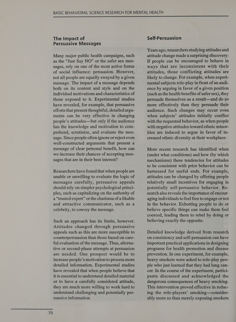  The Impact of Persuasive Messages Many major public health campaigns, such as the “Just Say NO” or the safer sex mes- sages, rely on one of the most active forms of social influence: persuasion. However, not all people are equally swayed by a given message. The impact of a message depends both on its content and style and on the individual motivations and characteristics of those exposed to it. Experimental studies have revealed, for example, that persuasive efforts that present thoughtful, detailed argu- ments can be very effective in changing people’s attitudes—but only if the audience has the knowledge and motivation to com- prehend, scrutinize, and evaluate the mes- sage. Since people often ignore or reject even well-constructed arguments that present a message of clear personal benefit, how can we increase their chances of accepting mes- sages that are in their best interest? Researchers have found that when people are unable or unwilling to evaluate the logic of messages carefully, persuasive appeals should rely on simpler psychological princi- ples, such as capitalizing on the authority of a “trusted expert” or the charisma of a likable and attractive communicator, such as a celebrity, to convey the message. Such an approach has its limits, however. Attitudes changed through persuasive appeals such as this are more susceptible to counterpersuasion than those based on care- ful evaluation of the message. Thus, alterna- tive or second-phase attempts at persuasion are needed. One prospect would be to increase people’s motivation to process more detailed information. Experimental studies have revealed that when people believe that it is essential to understand detailed material or to have a carefully considered attitude, they are much more willing to work hard to understand challenging and potentially per- suasive information. Self-Persuasion Years ago, researchers studying attitudes and attitude change made a surprising discovery: If people can be encouraged to behave in ways that are inconsistent with their attitudes, those conflicting attitudes are likely to change. For example, when experi- mental subjects role-play in front of an audi- ence by arguing in favor of a given position (such as the health benefits of safer sex), they persuade themselves as a result—and do so more effectively than they persuade their audience. Such changes may occur even when subjects’ attitudes initially conflict with the requested behavior, as when people with negative attitudes toward ethnic minor- ities are induced to argue in favor of in- creased ethnic diversity at their workplace. More recent research has identified when (under what conditions) and how (by which mechanisms) these tendencies for attitudes to be consistent with prior behavior can be harnessed for useful ends. For example, attitudes can be changed by offering people relatively small incentives for engaging in potentially self-persuasive behavior. Re- search also reveals the importance of encour- aging individuals to feel free to engage or not in the behavior. Exhorting people to do or believe specific things can make them feel coerced, leading them to rebel by doing or believing exactly the opposite. Detailed knowledge derived from research on consistency and self-persuasion can have important practical applications in designing programs for health promotion and disease prevention. In one experiment, for example, heavy smokers were asked to role-play peo- ple who just learned that they had lung can- cer. In the course of the experiment, partici- pants discussed and acknowledged the dangerous consequences of heavy smoking. This intervention proved effective in reduc- ing the role-players’ smoking—consider- ably more so than merely exposing smokers