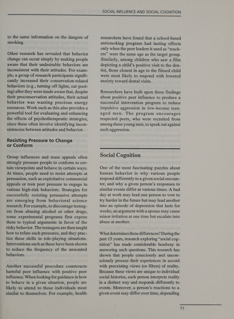 to the same information on the dangers of smoking. / Other research has revealed that behavior change can occur simply by making people aware that their undesirable behaviors are inconsistent with their attitudes. For exam- ple, a group of research participants signifi- cantly increased their conservation-related behaviors (e.g., turning off lights, car pool- ing) after they were made aware that, despite their proconservation attitudes, their actual behavior was wasting precious energy resources. Work such as this also provides a powerful tool for evaluating and enhancing the effects of psychotherapeutic strategies, since these often involve identifying incon- sistencies between attitudes and behavior. Resisting Pressure to Change or Conform Group influences and mass appeals often strongly pressure people to conform to cer- tain viewpoints and behave in certain ways. At times, people need to resist attempts at persuasion, such as exploitative commercial appeals or teen peer pressure to engage in various high-risk behaviors. Strategies for successfully resisting persuasive attempts are emerging from behavioral science research. For example, to discourage teenag- ers from abusing alcohol or other drugs, some experimental programs first expose them to typical arguments in favor of the risky behavior. The teenagers are then taught how to refute such pressures, and they prac- tice these skills in role-playing situations. Interventions such as these have been shown to reduce the frequency of the unwanted behaviors. Another successful procedure counteracts harmful peer influence with positive peer influence. When looking for guidance in how to behave in a given situation, people are likely to attend to those individuals most similar to themselves. For example, health researchers have found that a school-based antismoking program had lasting effects only when the peer leaders it used as “teach- ers” were the same age as the target group. Similarly, among children who saw a film depicting a child’s positive visit to the den- tist, those closest in age to the filmed child were most likely to respond with lowered anxiety toward dental visits. Researchers have built upon these findings about positive peer influence to produce a successful intervention program to reduce impulsive aggression in low-income teen- aged men. The program encourages respected peers, who were recruited from among these young men, to speak out against such aggression.  Social Cognition One of the most fascinating puzzles about human behavior is why various people respond differently to a given social encoun- ter, and why a given person’s responses to similar events differ at various times. A bad day at work may lead one person to vow to try harder in the future but may lead another into an episode of depression that lasts for weeks; an argument with a spouse may cause minor irritation at one time but escalate into abuse at another. What determines these differences? During the past 15 years, research exploring “social cog- nition” has made considerable headway in answering such questions. This research has shown that people consciously and uncon- sciously process their experiences in accord with preexisting views (or filters) of reality. Because these views are unique to individual social histories, each person interprets reality in a distinct way and responds differently to events. Moreover, a person’s reactions to a given event may differ over time, depending