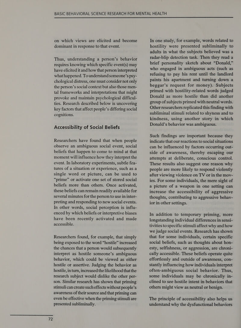  72  on which views are elicited and become dominant in response to that event. Thus, understanding a person’s behavior requires knowing which specific event(s) may have elicited it and how that person interpreted what happened. To understand someone’s psy- chological distress, one must consider not only the person’s social context but also those men- tal frameworks and interpretations that might provoke and maintain psychological difficul- ties. Research described below is uncovering key factors that affect people’s differing social cognitions. Accessibility of Social Beliefs Researchers have found that when people observe an ambiguous social event, social beliefs that happen to come to mind at that moment will influence how they interpret the event. In laboratory experiments, subtle fea- tures of a situation or experience, such as a single word or picture, can be used to “prime” or activate one set of stored social beliefs more than others. Once activated, these beliefs can remain readily available for several minutes for the person to use in inter- preting and responding to new social events. In other words, social perception is influ- enced by which beliefs or interpretive biases have been recently activated and made accessible. Researchers found, for example, that simply being exposed to the word “hostile” increased the chances that a person would subsequently interpret as hostile someone’s ambiguous behavior, which could be viewed as either hostile or assertive. Judging the behavior as hostile, in turn, increased the likelihood that the research subject would dislike the other per- son. Similar research has shown that priming stimuli can create such effects without people’s awareness of their source and that priming can even be effective when the priming stimuli are presented subliminally. In one study, for example, words related to hostility were presented subliminally to adults in what the subjects believed was a radar-blip detection task. Then they read a brief personality sketch about “Donald,” who engaged in ambiguous acts (such as refusing to pay his rent until the landlord paints his apartment and turning down a beggar’s request for money). Subjects primed with hostility-related words judged Donald as more hostile than did another group of subjects primed with neutral words. Other researchers replicated this finding with subliminal stimuli related to shyness and to kindness, using another story in which Donald’s behavior was ambiguous. Such findings are important because they indicate that our reactions to social situations can be influenced by factors occurring out- side of awareness, thereby escaping our attempts at deliberate, conscious control. These results also suggest one reason why people are more likely to respond violently after viewing violence on TV or in the mov- ies. For some individuals, the mere sight of a picture of a weapon in one setting can increase the accessibility of aggressive thoughts, contributing to aggressive behav- ior in other settings. In addition to temporary priming, more longstanding individual differences in sensi- tivities to specific stimuli affect why and how we judge social events. Research has shown that for some individuals, certain specific social beliefs, such as thoughts about hon- esty, selfishness, or aggression, are chroni- cally accessible. These beliefs operate quite effortlessly and outside of awareness, con- stantly influencing how individuals interpret often-ambiguous social behavior. Thus, some individuals may be chronically in- clined to see hostile intent in behaviors that others might view as neutral or benign. The principle of accessibility also helps us understand why the dysfunctional behaviors