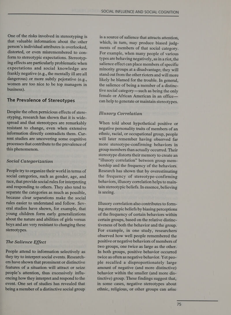 One of the risks involved in stereotyping is that valuable information about the /other person’s individual attributes is overlooked, distorted, or even misremembered to con- form to stereotypic expectations. Stereotyp- ing effects are particularly problematic when expectations and social knowledge are frankly negative (e.g., the mentally ill are all dangerous) or more subtly pejorative (e.g., women are too nice to be top managers in business). The Prevalence of Stereotypes Despite the often pernicious effects of stere- otyping, research has shown that it is wide- spread and that stereotypes are remarkably resistant to change, even when extensive information directly contradicts them. Cur- rent studies are uncovering some cognitive processes that contribute to the prevalence of this phenomenon. Social Categorization People try to organize their world in terms of social categories, such as gender, age, and race, that provide social rules for interpreting and responding to others. They also tend to separate the categories as much as possible, because clear separations make the social rules easier to understand and follow. Sev- eral studies have shown, for example, that young children form early generalizations about the nature and abilities of girls versus boys and are very resistant to changing these stereotypes. The Salience Effect People attend to information selectively as they try to interpret social events. Research- ers have shown that prominent or distinctive features of a situation will attract or seize people’s attention, thus excessively influ- encing how they interpret and respond to the event. One set of studies has revealed that being a member of a distinctive social group SOCIAL INFLUENCE AND SOCIAL COGNITION is a source of salience that attracts attention, which, in turn, may produce biased judg- ments of members of that social category. For example, when many people of various types are behaving negatively, as ina riot, the salience effect can place members of specific minority groups at a disadvantage; they will stand out from the other rioters and will more likely be blamed for the trouble. In general, the salience of being a member of a distinc- tive social category—such as being the only female or African American in an office— can help to generate or maintain stereotypes. Illusory Correlation When told about hypothetical positive or negative personality traits of members of an ethnic, racial, or occupational group, people will later remember having observed far more stereotype-confirming behaviors in group members than actually occurred. Their stereotype distorts their memory to create an “illusory correlation” between group mem- bership and the frequency of the behaviors. Research has shown that by overestimating the frequency of stereotype-confirming behaviors, illusory correlation helps to main- tain stereotypic beliefs. In essence, believing is seeing. Illusory correlation also contributes to form- ing stereotypic beliefs by biasing perceptions of the frequency of certain behaviors within certain groups, based on the relative distinc- tiveness of both the behavior and the group. For example, in one study, researchers observed how well people remembered the positive or negative behaviors of members of two groups, one twice as large as the other. In both groups, positive behavior occurred twice as often as negative behavior. Yet peo- ple recalled a disproportionately large amount of negative (and more distinctive) behavior within the smaller (and more dis- tinctive) group. These findings suggest that, in some cases, negative stereotypes about ethnic, religious, or other groups can arise  ys