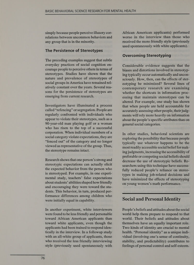 simply because people perceive illusory cor- relations between uncommon behaviors and any group that is in the minority. The Persistence of Stereotypes The preceding examples suggest that subtle everyday practices of social cognition en- courage people to perceive others in terms of stereotypes. Studies have shown that the nature and prevalence of stereotypes of social groups in America have remained rel- atively constant over the years. Several rea- sons for the persistence of stereotypes are emerging from current research. Investigators have illuminated a process called “refencing” or segregation. People are regularly confronted with individuals who appear to violate their stereotypes, such as a 90-year-old man playing golf or a woman who has risen to the top of a successful corporation. When individual members of a social category violate expectations, they are “fenced out” of the category and no longer viewed as representative of the group. Thus, the stereotype remains intact. Research shows that one person’s strong and stereotypic expectations can actually elicit the expected behavior from the person who is stereotyped. For example, in one experi- mental study, teachers’ false expectations about students’ abilities shaped how friendly and encouraging they were toward the stu- dents. This behavior, in turn, produced per- formance differences among children who were initially equal in capability. In another experiment, white interviewers were found to be less friendly and personable toward African American applicants than toward white applicants, even though the applicants had been trained to respond iden- tically in the interview. In a followup study with an all-white group of applicants, those who received the less friendly interviewing style (previously used spontaneously with African American applicants) performed worse in the interview than those who received the more friendly style (previously used spontaneously with white applicants). Overcoming Stereotyping Considerable evidence suggests that the biases and distortions involved in stereotyp- ing typically occur automatically and uncon- sciously. How, then, can the effects of ster- eotyping be minimized? Several lines of contemporary research are examining whether the shortcuts in information proc- essing that maintain stereotypes can be altered. For example, one study has shown that when people are held accountable for accurately assessing other people, their judg- ments will rely more heavily on information about the people’s specific attributes than on general social categories. In other studies, behavioral scientists are exploring the possibility that because people typically use whatever happens to be the most readily accessible social belief for mak- ing judgments, increasing the accessibility of preferable or competing social beliefs should decrease the use of stereotypic beliefs. Re- searchers using this technique have success- fully reduced people’s reliance on stereo- types in making job-related decisions and have minimized the effects of stereotyping on young women’s math performance. Social and Personal Identity People’s beliefs and attitudes about the social world help them prepare to respond to that world. Their beliefs and attitudes about themselves have an equally important role. Two kinds of identity are crucial to mental health. “Personal identity” as a unique indi- vidual (involving one’s sense of continuity, stability, and predictability) contributes to feelings of personal control and self-esteem.