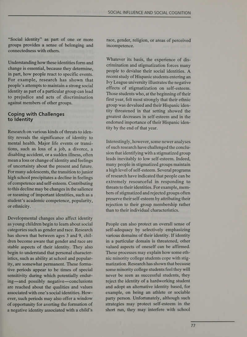 “Social identity” as part of one or more groups provides a sense of belonging and connectedness with others. Understanding how these identities form and change is essential, because they determine, in part, how people react to specific events. For example, research has shown that people’s attempts to maintain a strong social identity as part of a particular group can lead to prejudice and acts of discrimination against members of other groups. Coping with Challenges to Identity Research on various kinds of threats to iden- tity reveals the significance of identity to mental health. Major life events or transi- tions, such as loss of a job, a divorce, a disabling accident, or a sudden illness, often mean a loss or change of identity and feelings of uncertainty about the present and future. For many adolescents, the transition to junior high school precipitates a decline in feelings of competence and self-esteem. Contributing to this decline may be changes in the salience or meaning of important identities, such as a student’s academic competence, popularity, or ethnicity. Developmental changes also affect identity as young children begin to learn about social categories such as gender and race. Research has shown that between ages 3 and 9, chil- dren become aware that gender and race are stable aspects of their identity. They also begin to understand that personal character- istics, such as ability at school and popular- ity, are somewhat permanent. These forma- tive periods appear to be times of special sensitivity during which potentially endur- ing—and possibly negative—conclusions are reached about the qualities and values associated with one’s social identities. How- ever, such periods may also offer a window of opportunity for averting the formation of a negative identity associated with a child’s race, gender, religion, or areas of perceived incompetence. Whatever its basis, the experience of dis- crimination and stigmatization forces many people to devalue their social identities. A recent study of Hispanic students entering an Ivy League university illustrates the negative effects of stigmatization on self-esteem. Those students who, at the beginning of their first year, felt most strongly that their ethnic group was devalued and their Hispanic iden- tity threatened in that setting showed the greatest decreases in self-esteem and in the endorsed importance of their Hispanic iden- tity by the end of that year. Interestingly, however, some newer analyses of such research have challenged the conclu- sion that identifying with a stigmatized group leads inevitably to low self-esteem. Indeed, many people in stigmatized groups maintain a high level of self-esteem. Several programs of research have indicated that people can be extremely resourceful in responding to threats to their identities. For example, mem- bers of stigmatized and rejected groups often preserve their self-esteem by attributing their rejection to their group membership rather than to their individual characteristics. People can also protect an overall sense of self-adequacy by selectively emphasizing various domains of their identity. If identity in a particular domain is threatened, other valued aspects of oneself can be affirmed. These processes may explain how some eth- nic minority college students cope with stig- matization. Research has shown that because some minority college students feel they will never be seen as successful students, they reject the identity of a hardworking student and adopt an alternative identity based, for example, on being an athlete or sociable party person. Unfortunately, although such strategies may protect self-esteem in the short run, they may interfere with school re;