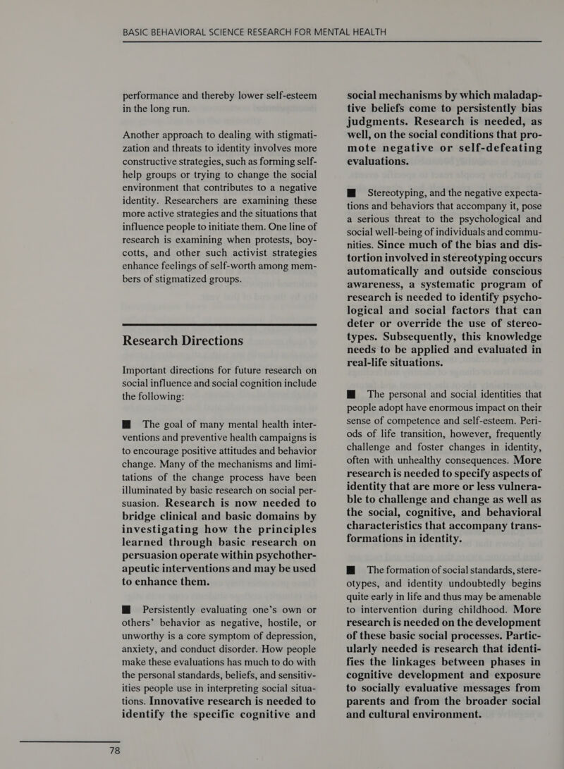 performance and thereby lower self-esteem in the long run. Another approach to dealing with stigmati- zation and threats to identity involves more constructive strategies, such as forming self- help groups or trying to change the social environment that contributes to a negative identity. Researchers are examining these more active strategies and the situations that influence people to initiate them. One line of research is examining when protests, boy- cotts, and other such activist strategies enhance feelings of self-worth among mem- bers of stigmatized groups.  Research Directions Important directions for future research on social influence and social cognition include the following: Mi The goal of many mental health inter- ventions and preventive health campaigns is to encourage positive attitudes and behavior change. Many of the mechanisms and limi- tations of the change process have been illuminated by basic research on social per- suasion. Research is now needed to bridge clinical and basic domains by investigating how the principles learned through basic research on persuasion operate within psychother- apeutic interventions and may be used to enhance them. M@ Persistently evaluating one’s own or others’ behavior as negative, hostile, or unworthy is a core symptom of depression, anxiety, and conduct disorder. How people make these evaluations has much to do with the personal standards, beliefs, and sensitiv- ities people use in interpreting social situa- tions. Innovative research is needed to identify the specific cognitive and social mechanisms by which maladap- tive beliefs come to persistently bias judgments. Research is needed, as well, on the social conditions that pro- mote negative or self-defeating evaluations. tions and behaviors that accompany it, pose a serious threat to the psychological and social well-being of individuals and commu- nities. Since much of the bias and dis- tortion involved in stereotyping occurs automatically and outside conscious awareness, a systematic program of research is needed to identify psycho- logical and social factors that can deter or override the use of stereo- types. Subsequently, this knowledge needs to be applied and evaluated in real-life situations. HM The personal and social identities that people adopt have enormous impact on their sense of competence and self-esteem. Peri- ods of life transition, however, frequently challenge and foster changes in identity, often with unhealthy consequences. More research is needed to specify aspects of identity that are more or less vulnera- ble to challenge and change as well as the social, cognitive, and behavioral characteristics that accompany trans- formations in identity. HM The formation of social standards, stere- otypes, and identity undoubtedly begins quite early in life and thus may be amenable to intervention during childhood. More research is needed on the development of these basic social processes. Partic- ularly needed is research that identi- fies the linkages between phases in cognitive development and exposure to socially evaluative messages from parents and from the broader social and cultural environment.