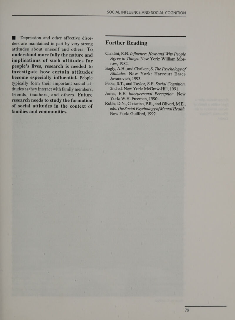 M Depression and other affective disor- ders are maintained in part by very strong attitudes about oneself and others. To understand more fully the nature and implications of such attitudes for people’s lives, research is needed to investigate how certain attitudes become especially influential. People typically form their important social at- titudes as they interact with family members, friends, teachers, and others. Future research needs to study the formation of social attitudes in the context of families and communities. SOCIAL INFLUENCE AND SOCIAL COGNITION  Further Reading Cialdini, R.B. Influence: How and Why People Agree to Things. New York: William Mor- row, 1984. Eagly, A.H., and Chaiken, S. The Psychology of Altitudes. New York: Harcourt Brace Jovanovich, 1993. Fiske, S.T., and Taylor, S.E. Social Cognition. 2nd ed. New York: McGraw-Hill, 1991. Jones, E.E. Interpersonal Perception. New York: W.H. Freeman, 1990. Ruble, D.N., Costanzo, P.R., and Oliveri, M.E., eds. The Social Psychology of Mental Health. New York: Guilford, 1992.