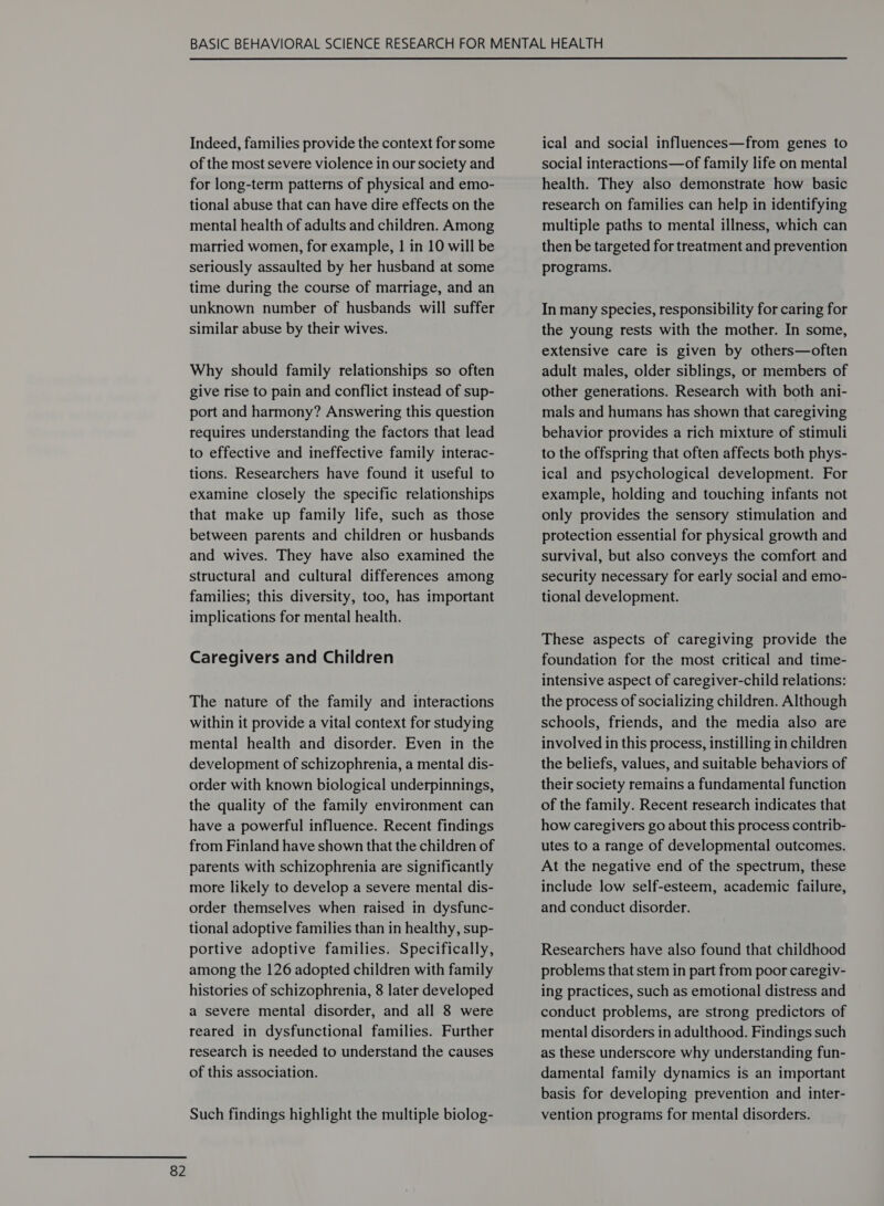 Indeed, families provide the context for some of the most severe violence in our society and for long-term patterns of physical and emo- tional abuse that can have dire effects on the mental health of adults and children. Among married women, for example, | in 10 will be seriously assaulted by her husband at some time during the course of marriage, and an unknown number of husbands will suffer similar abuse by their wives. Why should family relationships so often give rise to pain and conflict instead of sup- port and harmony? Answering this question requires understanding the factors that lead to effective and ineffective family interac- tions. Researchers have found it useful to examine closely the specific relationships that make up family life, such as those between parents and children or husbands and wives. They have also examined the structural and cultural differences among families; this diversity, too, has important implications for mental health. Caregivers and Children The nature of the family and interactions within it provide a vital context for studying mental health and disorder. Even in the development of schizophrenia, a mental dis- order with known biological underpinnings, the quality of the family environment can have a powerful influence. Recent findings from Finland have shown that the children of parents with schizophrenia are significantly more likely to develop a severe mental dis- order themselves when raised in dysfunc- tional adoptive families than in healthy, sup- portive adoptive families. Specifically, among the 126 adopted children with family histories of schizophrenia, 8 later developed a severe mental disorder, and all 8 were reared in dysfunctional families. Further research is needed to understand the causes of this association. Such findings highlight the multiple biolog- ical and social influences—from genes to social interactions—of family life on mental health. They also demonstrate how basic research on families can help in identifying multiple paths to mental illness, which can then be targeted for treatment and prevention programs. In many species, responsibility for caring for the young rests with the mother. In some, extensive care is given by others—often adult males, older siblings, or members of other generations. Research with both ani- mals and humans has shown that caregiving behavior provides a rich mixture of stimuli to the offspring that often affects both phys- ical and psychological development. For example, holding and touching infants not only provides the sensory stimulation and protection essential for physical growth and survival, but also conveys the comfort and security necessary for early social and emo- tional development. These aspects of caregiving provide the foundation for the most critical and time- intensive aspect of caregiver-child relations: the process of socializing children. Although schools, friends, and the media also are involved in this process, instilling in children the beliefs, values, and suitable behaviors of their society remains a fundamental function of the family. Recent research indicates that how caregivers go about this process contrib- utes to a range of developmental outcomes. At the negative end of the spectrum, these include low self-esteem, academic failure, and conduct disorder. Researchers have also found that childhood problems that stem in part from poor caregiv- ing practices, such as emotional distress and conduct problems, are strong predictors of mental disorders in adulthood. Findings such as these underscore why understanding fun- damental family dynamics is an important basis for developing prevention and inter- vention programs for mental disorders.