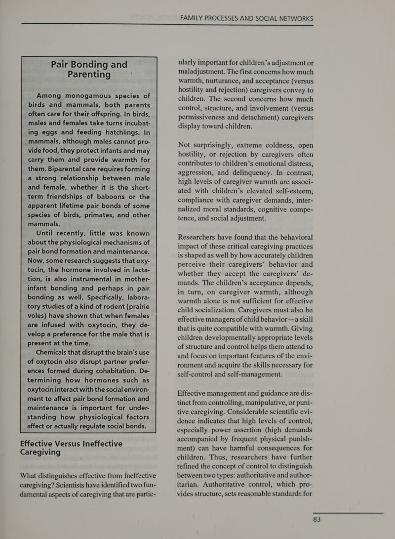 Pair Bonding and Parenting Among monogamous species of birds and mammals, both parents often care for their offspring. In birds, males and females take turns incubat- ing eggs and feeding hatchlings. In mammals, although males cannot pro- vide food, they protect infants and may carry them and provide warmth for them. Biparental care requires forming a strong relationship between male and female, whether it is the short- term friendships of baboons or the apparent lifetime pair bonds of some species of birds, primates, and other mammals. Until recently, little was known about the physiological mechanisms of pair bond formation and maintenance. Now, some research suggests that oxy- tocin, the hormone involved in lacta- tion, is also instrumental in mother- infant bonding and perhaps in pair bonding as well. Specifically, labora- tory studies of a kind of rodent (prairie voles) have shown that when females are infused with oxytocin, they de- velop a preference for the male that is present at the time. Chemicals that disrupt the brain’s use of oxytocin also disrupt partner prefer- ences formed during cohabitation. De- termining how hormones such as oxytocin interact with the social environ- ment to affect pair bond formation and maintenance is important for under- standing how physiological factors affect or actually regulate social bonds. Effective Versus Ineffective Caregiving What distinguishes effective from ineffective caregiving? Scientists have identified two fun- damental aspects of caregiving that are partic- ularly important for children’s adjustment or maladjustment. The first concerns how much warmth, nurturance, and acceptance (versus hostility and rejection) caregivers convey to children. The second concerns how much control, structure, and involvement (versus permissiveness and detachment) caregivers display toward children. Not surprisingly, extreme coldness, open hostility, or rejection by caregivers often contributes to children’s emotional distress, aggression, and delinquency. In contrast, high levels of caregiver warmth are associ- ated with children’s elevated self-esteem, compliance with caregiver demands, inter- nalized moral standards, cognitive compe- tence, and social adjustment. Researchers have found that the behavioral impact of these critical caregiving practices is shaped as well by how accurately children perceive their caregivers’ behavior and whether they accept the caregivers’ de- mands. The children’s acceptance depends, in turn, on caregiver warmth, although warmth alone is not sufficient for effective child socialization. Caregivers must also be effective managers of child behavior—a skill that is quite compatible with warmth. Giving children developmentally appropriate levels of structure and control helps them attend to and focus on important features of the envi- ronment and acquire the skills necessary for self-control and self-management. Effective management and guidance are dis- tinct from controlling, manipulative, or puni- tive caregiving. Considerable scientific evi- dence indicates that high levels of control, especially power assertion (high demands accompanied by frequent physical punish- ment) can have harmful consequences for children. Thus, researchers have further refined the concept of control to distinguish between two types: authoritative and author- itarian. Authoritative control, which pro- vides structure, sets reasonable standards for