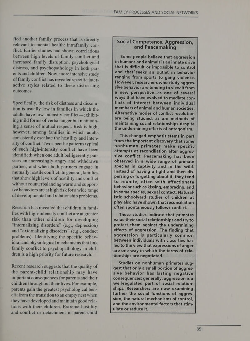 fied another family process that is directly relevant to mental health: intrafamily con- flict. Earlier studies had shown correlations between high levels of family conflict and increased family disruption, psychological distress, and psychopathology in both par- ents and children. Now, more intensive study of family conflict has revealed specific inter- active styles related to these distressing outcomes. Specifically, the risk of distress and dissolu- tion is usually low in families in which the adults have low-intensity conflict—exhibit- ing mild forms of verbal anger but maintain- ing a sense of mutual respect. Risk is high, however, among families in which adults consistently escalate the hostility and inten- sity of conflict. Two specific patterns typical of such high-intensity conflict have been identified: when one adult belligerently pur- sues an increasingly angry and withdrawn partner, and when both partners engage in mutually hostile conflict. In general, families that show high levels of hostility and conflict without counterbalancing warm and support- ive behaviors are at high risk for a wide range of developmental and relationship problems. Research has revealed that children in fami- lies with high-intensity conflict are at greater risk than other children for developing “internalizing disorders” (e.g., depression) and “externalizing disorders” (e.g., conduct problems). Identifying the specific behav- ioral and physiological mechanisms that link family conflict to psychopathology in chil- dren is a high priority for future research. Recent research suggests that the quality of the parent-child relationship may have important consequences for parents and their children throughout their lives. For example, parents gain the greatest psychological ben- efit from the transition to an empty nest when they have developed and maintain good rela- tions with their children. Extreme hostility and conflict or detachment in parent-child FAMILY PROCESSES AND SOCIAL NETWORKS Social Competence, Aggression, and Peacemaking Some people believe that aggression in humans and animals is an innate drive that is difficult or impossible to control and that seeks an outlet in behavior ranging from sports to gang violence. However, researchers who study aggres- sive behavior are tending to view it from a new perspective—as one of several ways that have evolved to mediate con- flicts of interest between individual _members of animal and human societies. Alternative modes of conflict resolution are being studied, as are methods of maintaining social relationships despite the undermining effects of antagonism. This changed emphasis stems in part from the important discovery that some nonhuman primates make specific attempts at reconciliation after aggres- sive conflict. Peacemaking has been observed in a wide range of primate species in captivity and in the wild. Instead of having a fight and then dis- persing or forgetting about it, they tend to reunite, often with affectionate behavior such as kissing, embracing, and in some species, sexual contact. Natural- istic schoolyard studies of children at play also have shown that reconciliation often spontaneously follows conflict. These studies indicate that primates value their social relationships and try to protect them against the undermining effects of aggression. The finding that aggression is particularly common between individuals with close ties has led to the view that expressions of anger are one way in which the terms of rela- tionships are negotiated. Studies on nonhuman primates sug- gest that only a small portion of aggres- sive behavior has lasting negative consequences; generally, aggression is a well-regulated part of social relation- ships. Researchers are now examining further the social functions of aggres- sion, the natural mechanisms of control, and the environmental factors that stim- ulate or reduce it.