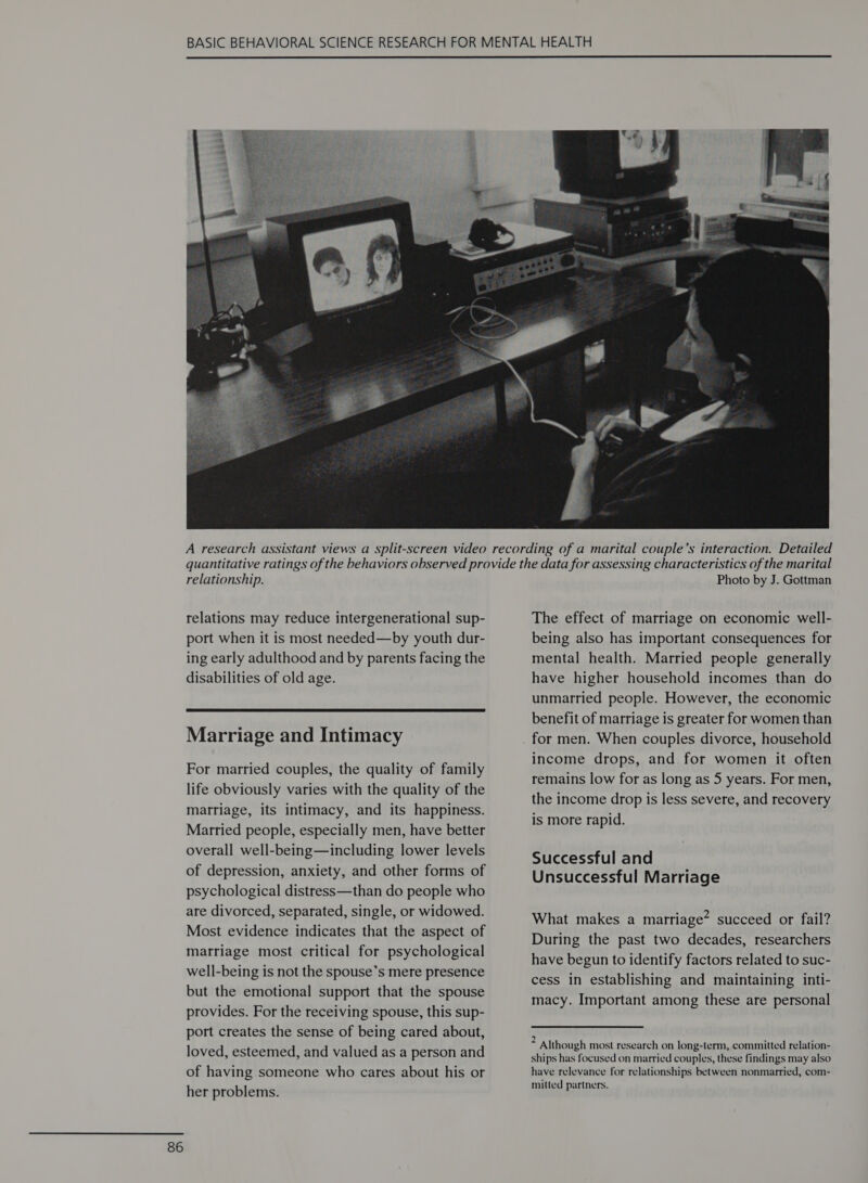  relationship. relations may reduce intergenerational sup- port when it is most needed—by youth dur- ing early adulthood and by parents facing the disabilities of old age.  Marriage and Intimacy For married couples, the quality of family life obviously varies with the quality of the marriage, its intimacy, and its happiness. Married people, especially men, have better overall well-being—including lower levels of depression, anxiety, and other forms of psychological distress—than do people who are divorced, separated, single, or widowed. Most evidence indicates that the aspect of marriage most critical for psychological well-being is not the spouse’s mere presence but the emotional support that the spouse provides. For the receiving spouse, this sup- port creates the sense of being cared about, loved, esteemed, and valued as a person and of having someone who cares about his or her problems. Photo by J. Gottman The effect of marriage on economic well- being also has important consequences for mental health. Married people generally have higher household incomes than do unmarried people. However, the economic benefit of marriage is greater for women than for men. When couples divorce, household income drops, and for women it often remains low for as long as 5 years. For men, the income drop is less severe, and recovery is more rapid. Successful and Unsuccessful Marriage What makes a marriage” succeed or fail? During the past two decades, researchers have begun to identify factors related to suc- cess in establishing and maintaining inti- macy. Important among these are personal : Although most research on long-term, committed relation- ships has focused on married couples, these findings may also have relevance for relationships between nonmarried, com- mitted partners.
