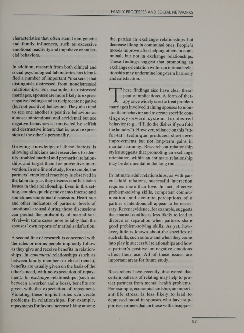 characteristics that often stem from genetic and family influences, such as excessive emotional reactivity and impulsive or antiso- cial behaviors. In addition, research from both clinical and social psychological laboratories has identi- fied a number of important “markers” that distinguish distressed from nondistressed relationships. For example, in distressed marriages, spouses are more likely to express negative feelings and to reciprocate negative (but not positive) behaviors. They also tend to see one another’s positive behaviors as almost unintentional and accidental but see negative behaviors as motivated by selfish and destructive intent, that is, as an expres- sion of the other’s personality. Growing knowledge of these factors is allowing clinicians and researchers to iden- tify troubled marital and premarital relation- ships and target them for preventive inter- vention. In one line of study, for example, the partners’ emotional reactivity is observed in the laboratory as they discuss conflict-laden issues in their relationship. Even in this set- ting, couples quickly move into intense and sometimes emotional discussion. Heart rate and other indicators of partners’ levels of emotional arousal during these discussions can predict the probability of marital sur- vival—in some cases more reliably than the spouses’ own reports of marital satisfaction. A second line of research is concerned with the rules or norms people implicitly follow as they give and receive benefits in relation- ships. In communal relationships (such as between family members or close friends), benefits are usually given on the basis of the other’s need, with no expectation of repay- ment. In exchange relationships (such as between a worker and a boss), benefits are given with the expectation of repayment. Violating these implicit rules can create problems in relationships. For example, repayments for favors increase liking among the parties in exchange relationships but decrease liking in communal ones. People’s moods improve after helping others in com- munal, but not in exchange relationships. These findings suggest that promoting an exchange orientation within an intimate rela- tionship may undermine long-term harmony and satisfaction. hese findings aiso have clear thera- peutic implications. A form of ther- apy once widely used to treat problem marriages involved training spouses to mon- itor their behavior and to create specific con- tingency-reward systems for desired behavior (e.g., “I’ll do the dishes if you fold the laundry”). However, reliance on this “tit- for-tat” technique produced short-term improvements but not long-term gains in marital harmony. Research on relationship styles suggests that promoting an exchange orientation within an intimate relationship may be detrimental in the long run. In intimate adult relationships, as with par- ent-child relations, successful interaction requires more than love. In fact, effective problem-solving skills, competent commu- nication, and accurate perceptions of a partner’s intentions all appear to be neces- sary. Recent evidence, for example, suggests that marital conflict is less likely to lead to divorce or separation when partners share good problem-solving skills. As yet, how- ever, little is known about the specifics of such skills, such as how and when they come into play in successful relationships and how a partner’s positive or negative emotions affect their use. All of these issues are important areas for future study. Researchers have recently discovered that certain patterns of relating may help to pro- tect partners from mental health problems. For example, economic hardship, an import- ant life stress, is less likely to lead to depressed mood in spouses who have sup- portive partners than in those with unsuppor-