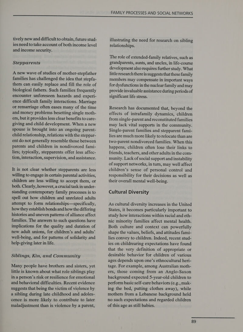 tively new and difficult to obtain, future stud- ies need to take account of both income level and income security. Stepparents A new wave of studies of mother-stepfather families has challenged the idea that stepfa- thers can easily replace and fill the role of biological fathers. Such families frequently encounter unforeseen hazards and experi- ence difficult family interactions. Marriage or remarriage often eases many of the time and money problems besetting single moth- ers, but it provides less clear benefits to care- giving and child development. When a new spouse is brought into an ongoing parent- child relationship, relations with the steppar- ent do not generally resemble those between parents and children in nondivorced fami- lies; typically, stepparents offer less affec- tion, interaction, supervision, and assistance. It is not clear whether stepparents are less willing to engage in certain parental activities, children are less willing to accept them, or both. Clearly, however, a crucial task in under- standing contemporary family processes is to spell out how children and unrelated adults attempt to form relationships—specifically, how they establish bonds and how the differing histories and uneven patterns of alliance affect families. The answers to such questions have implications for the quality and duration of new adult unions, for children’s and adults’ well-being, and for patterns of solidarity and help-giving later in life. Siblings, Kin, and Community Many people have brothers and sisters, yet little is known about what role siblings play in a person’s risk or resilience for emotional and behavioral difficulties. Recent evidence suggests that being the victim of violence by a sibling during late childhood and adoles- cence is more likely to contribute to later maladjustment than is violence by a parent, FAMILY PROCESSES AND SOCIAL NETWORKS illustrating the need for research on sibling relationships. The role of extended-family relatives, such as grandparents, aunts, and uncles, in life-course development also requires further study. What little research there is suggests that these family members may compensate in important ways for dysfunctions in the nuclear family and may provide invaluable assistance during periods of significant life stress. Research has documented that, beyond the effects of intrafamily dynamics, children from single-parent and reconstituted families may lack vital supports in the community. Single-parent families and stepparent fami- lies are much more likely to relocate than are two-parent nondivorced families. When this happens, children often lose their links to friends, teachers, and other adults in the com- munity. Lack of social support and instability of support networks, in turn, may well affect children’s sense of personal control and responsibility for their decisions as well as their overall mental well-being. Cultural Diversity As cultural diversity increases in the United States, it becomes particularly important to study how interactions within racial and eth- nic minority families affect mental health. Both culture and context can powerfully shape the values, beliefs, and attitudes fami- lies convey to children. Indeed, recent stud- ies on childrearing expectations have found that the very definition of appropriate or desirable behavior for children of various ages depends upon one’s ethnocultural heri- tage. For example, among Australian moth- ers, those coming from an Anglo-Saxon background expected 5-year-old children to perform basic self-care behaviors (e.g., mak- ing the bed, putting clothes away), while mothers from a Lebanese background held no such expectations and regarded children of this age as still babies.