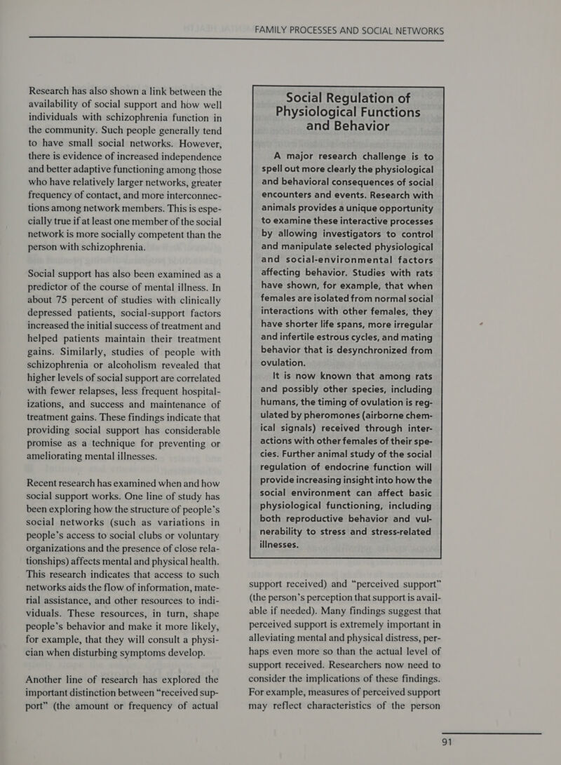 Research has also shown a link between the availability of social support and how well individuals with schizophrenia function in the community. Such people generally tend to have small social networks. However, there is evidence of increased independence and better adaptive functioning among those who have relatively larger networks, greater frequency of contact, and more interconnec- tions among network members. This is espe- cially true if at least one member of the social network is more socially competent than the person with schizophrenia. Social support has also been examined as a predictor of the course of mental illness. In about 75 percent of studies with clinically depressed patients, social-support factors increased the initial success of treatment and helped patients maintain their treatment gains. Similarly, studies of people with schizophrenia or alcoholism revealed that higher levels of social support are correlated with fewer relapses, less frequent hospital- izations, and success and maintenance of treatment gains. These findings indicate that providing social support has considerable promise as a technique for preventing or ameliorating mental illnesses. Recent research has examined when and how social support works. One line of study has been exploring how the structure of people’s social networks (such as variations in people’s access to social clubs or voluntary organizations and the presence of close rela- tionships) affects mental and physical health. This research indicates that access to such networks aids the flow of information, mate- rial assistance, and other resources to indi- viduals. These resources, in turn, shape people’s behavior and make it more likely, for example, that they will consult a physi- cian when disturbing symptoms develop. Another line of research has explored the important distinction between “received sup- port” (the amount or frequency of actual    Social Regulation of Physiological Functions and Behavior      A major research challenge is to spell out more clearly the physiological and behavioral consequences of social encounters and events. Research with animals provides a unique opportunity to examine these interactive processes _by allowing investigators to control and manipulate selected physiological and social-environmental factors affecting behavior. Studies with rats have shown, for example, that when females are isolated from normal social interactions with other females, they have shorter life spans, more irregular and infertile estrous cycles, and mating behavior that is desynchronized from ovulation. ) . It is now known that among rats and possibly other species, including humans, the timing of ovulation is reg- _ ulated by pheromones (airborne chem- ical signals) received through inter- — actions with other females of their spe- cies. Further animal study of the social regulation of endocrine function will — provide increasing insight into how the social environment can affect basic © physiological functioning, including both reproductive behavior and vul- nerability to stress and stress-related ‘illnesses.                                                     support received) and “perceived support” (the person’s perception that support is avail- able if needed). Many findings suggest that perceived support is extremely important in alleviating mental and physical distress, per- haps even more so than the actual level of support received. Researchers now need to consider the implications of these findings. For example, measures of perceived support may reflect characteristics of the person