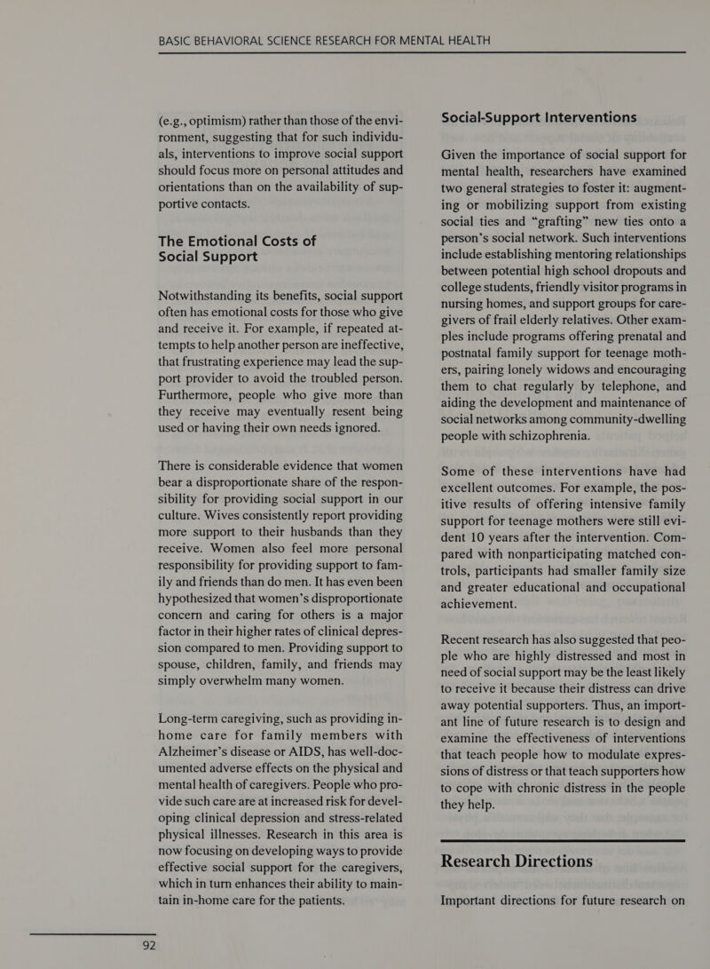  (e.g., optimism) rather than those of the envi- ronment, suggesting that for such individu- als, interventions to improve social support should focus more on personal attitudes and orientations than on the availability of sup- portive contacts. The Emotional Costs of Notwithstanding its benefits, social support often has emotional costs for those who give and receive it. For example, if repeated at- tempts to help another person are ineffective, that frustrating experience may lead the sup- port provider to avoid the troubled person. Furthermore, people who give more than they receive may eventually resent being used or having their own needs ignored. There is considerable evidence that women bear a disproportionate share of the respon- sibility for providing social support in our culture. Wives consistently report providing more support to their husbands than they receive. Women also feel more personal responsibility for providing support to fam- ily and friends than do men. It has even been hypothesized that women’s disproportionate concern and caring for others is a major factor in their higher rates of clinical depres- sion compared to men. Providing support to spouse, children, family, and friends may simply overwhelm many women. Long-term caregiving, such as providing in- home care for family members with Alzheimer’s disease or AIDS, has well-doc- umented adverse effects on the physical and mental health of caregivers. People who pro- vide such care are at increased risk for devel- oping clinical depression and stress-related physical illnesses. Research in this area is now focusing on developing ways to provide effective social support for the caregivers, which in turn enhances their ability to main- tain in-home care for the patients. Social-Support Interventions Given the importance of social support for mental health, researchers have examined two general strategies to foster it: augment- ing or mobilizing support from existing social ties and “grafting” new ties onto a person’s social network. Such interventions between potential high school dropouts and college students, friendly visitor programs in nursing homes, and support groups for care- givers of frail elderly relatives. Other exam- ples include programs offering prenatal and postnatal family support for teenage moth- ers, pairing lonely widows and encouraging them to chat regularly by telephone, and aiding the development and maintenance of social networks among community-dwelling people with schizophrenia. Some of these interventions have had excellent outcomes. For example, the pos- itive results of offering intensive family support for teenage mothers were still evi- dent 10 years after the intervention. Com- pared with nonparticipating matched con- trols, participants had smaller family size and greater educational and occupational achievement. Recent research has also suggested that peo- ple who are highly distressed and most in need of social support may be the least likely to receive it because their distress can drive away potential supporters. Thus, an import- ant line of future research is to design and examine the effectiveness of interventions that teach people how to modulate expres- sions of distress or that teach supporters how to cope with chronic distress in the people they help.  Research Directions Important directions for future research on