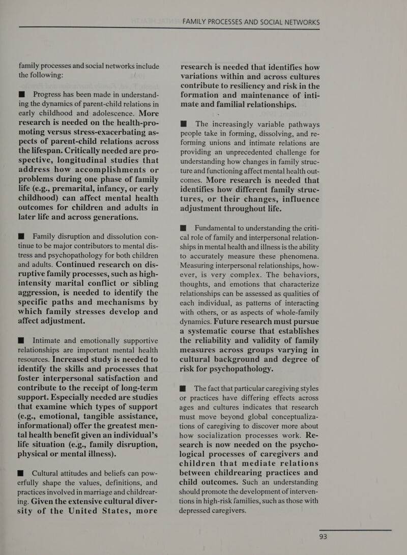 the following: M@ Progress has been made in understand- ing the dynamics of parent-child relations in early childhood and adolescence. More research is needed on the health-pro- moting versus stress-exacerbating as- pects of parent-child relations across the lifespan. Critically needed are pro- spective, longitudinal studies that address how accomplishments or problems during one phase of family life (e.g., premarital, infancy, or early childhood) can affect mental health outcomes for children and adults in later life and across generations. HM Family disruption and dissolution con- tinue to be major contributors to mental dis- tress and psychopathology for both children and adults. Continued research on dis- ruptive family processes, such as high- intensity marital conflict or sibling aggression, is needed to identify the specific paths and mechanisms by which family stresses develop and affect adjustment. M Intimate and emotionally supportive relationships are important mental health resources. Increased study is needed to identify the skills and processes that foster interpersonal satisfaction and contribute to the receipt of long-term support. Especially needed are studies that examine which types of support (e.g.. emotional, tangible assistance, informational) offer the greatest men- tal health benefit given an individual’s life situation (e.g., family disruption, physical or mental illness). M@ Cultural attitudes and beliefs can pow- erfully shape the values, definitions, and practices involved in marriage and childrear- ing. Given the extensive cultural diver- sity of the United States, more FAMILY PROCESSES AND SOCIAL NETWORKS variations within and across cultures contribute to resiliency and risk in the formation and maintenance of inti- mate and familial relationships. M The increasingly variable pathways people take in forming, dissolving, and re- forming unions and intimate relations are providing an unprecedented challenge for understanding how changes in family struc- ture and functioning affect mental health out- comes. More research is needed that identifies how different family struc- tures, or their changes, influence adjustment throughout life. HM Fundamental to understanding the criti- cal role of family and interpersonal relation- ships in mental health and illness is the ability to accurately measure these phenomena. Measuring interpersonal relationships, how- ever, is very complex. The behaviors, thoughts, and emotions that characterize relationships can be assessed as qualities of each individual, as patterns of interacting with others, or as aspects of whole-family dynamics. Future research must pursue a systematic course that establishes the reliability and validity of family measures across groups varying in cultural background and degree of risk for psychopathology. @ The fact that particular caregiving styles or practices have differing effects across ages and cultures indicates that research must move beyond global conceptualiza- tions of caregiving to discover more about how socialization processes work. Re- search is now needed on the psycho- logical processes of caregivers and children that mediate relations between childrearing practices and child outcomes. Such an understanding should promote the development of interven- tions in high-risk families, such as those with depressed caregivers.