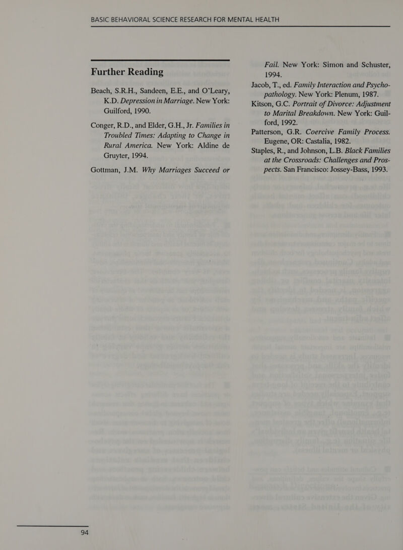  Further Reading Beach, S.R.H., Sandeen, E.E., and O’Leary, K.D. Depression in Marriage. New York: Guilford, 1990. Conger, R.D., and Elder, G.H., Jr. Families in Troubled Times: Adapting to Change in Rural America. New York: Aldine de Gruyter, 1994. Gottman, J.M. Why Marriages Succeed or Fail. New York: Simon and Schuster, 1994. Jacob, T., ed. Family Interaction and Psycho- pathology. New York: Plenum, 1987. Kitson, G.C. Portrait of Divorce: Adjustment to Marital Breakdown. New York: Guil- ford, 1992. Patterson, G.R. Coercive Family Process. Eugene, OR: Castalia, 1982. Staples, R., and Johnson, L.B. Black Families at the Crossroads: Challenges and Pros- pects. San Francisco: Jossey-Bass, 1993.