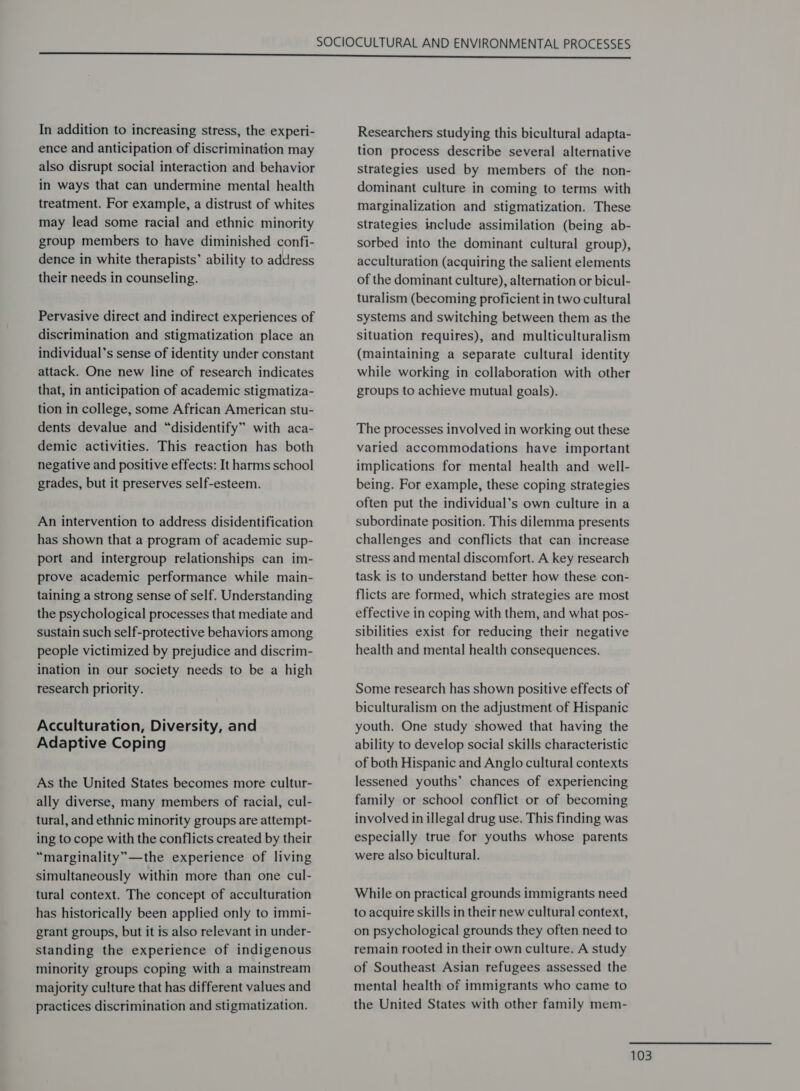 In addition to increasing stress, the experi- ence and anticipation of discrimination may also disrupt social interaction and behavior in ways that can undermine mental health treatment. For example, a distrust of whites may lead some racial and ethnic minority group members to have diminished confi- dence in white therapists’ ability to address their needs in counseling. Pervasive direct and indirect experiences of discrimination and stigmatization place an individual’s sense of identity under constant attack. One new line of research indicates that, in anticipation of academic stigmatiza- tion in college, some African American stu- dents devalue and “disidentify” with aca- demic activities. This reaction has both negative and positive effects: It harms school grades, but it preserves self-esteem. An intervention to address disidentification has shown that a program of academic sup- port and intergroup relationships can im- prove academic performance while main- taining a strong sense of self. Understanding the psychological processes that mediate and sustain such self-protective behaviors among people victimized by prejudice and discrim- ination in our society needs to be a high research priority. Acculturation, Diversity, and Adaptive Coping As the United States becomes more cultur- ally diverse, many members of racial, cul- tural, and ethnic minority groups are attempt- ing to cope with the conflicts created by their “marginality”—the experience of living simultaneously within more than one cul- tural context. The concept of acculturation has historically been applied only to immi- grant groups, but it is also relevant in under- standing the experience of indigenous minority groups coping with a mainstream majority culture that has different values and practices discrimination and stigmatization. Researchers studying this bicultural adapta- tion process describe several alternative strategies used by members of the non- dominant culture in coming to terms with marginalization and stigmatization. These strategies include assimilation (being ab- sorbed into the dominant cultural group), acculturation (acquiring the salient elements of the dominant culture), alternation or bicul- turalism (becoming proficient in two cultural systems and switching between them as the situation requires), and multiculturalism (maintaining a separate cultural identity while working in collaboration with other groups to achieve mutual goals). The processes involved in working out these varied accommodations have important implications for mental health and well- being. For example, these coping strategies often put the individual’s own culture in a subordinate position. This dilemma presents challenges and conflicts that can increase stress and mental discomfort. A key research task is to understand better how these con- flicts are formed, which strategies are most effective in coping with them, and what pos- sibilities exist for reducing their negative health and mental health consequences. Some research has shown positive effects of biculturalism on the adjustment of Hispanic youth. One study showed that having the ability to develop social skills characteristic of both Hispanic and Anglo cultural contexts lessened youths’ chances of experiencing family or school conflict or of becoming involved in illegal drug use. This finding was especially true for youths whose parents were also bicultural. While on practical grounds immigrants need to acquire skills in their new cultural context, on psychological grounds they often need to remain rooted in their own culture. A study of Southeast Asian refugees assessed the mental health of immigrants who came to the United States with other family mem-