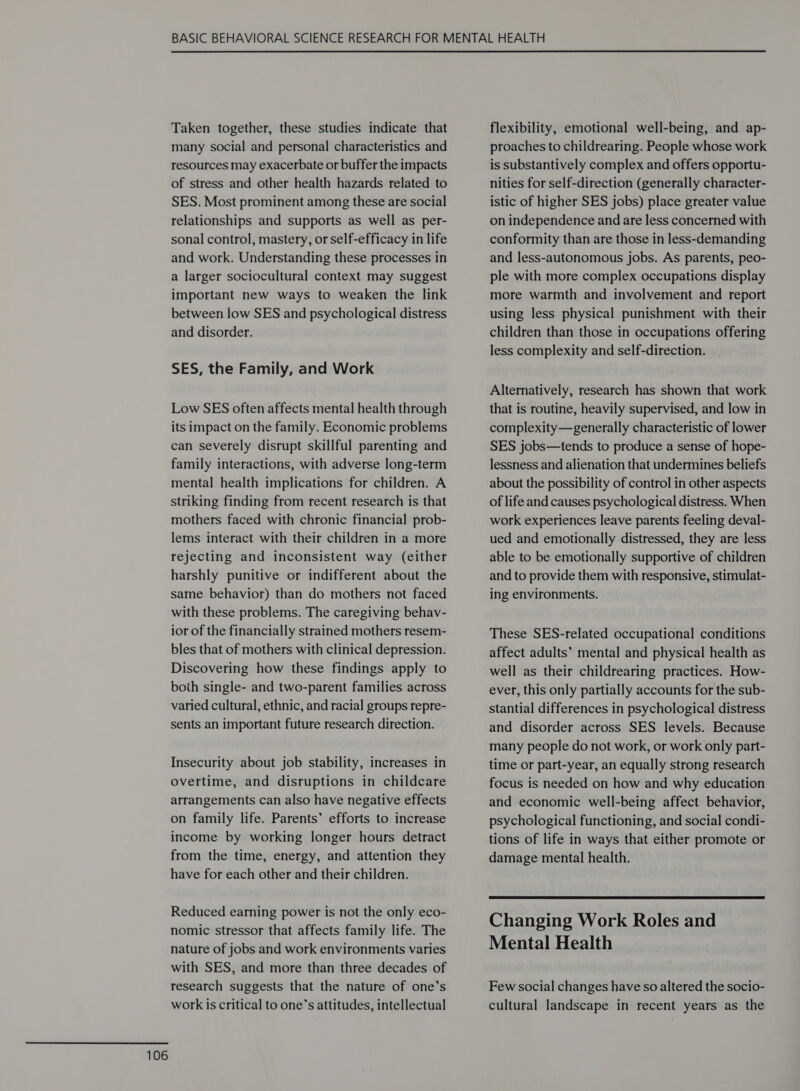 Taken together, these studies indicate that many social and personal characteristics and resources may exacerbate or buffer the impacts of stress and other health hazards related to SES. Most prominent among these are social relationships and supports as well as per- sonal control, mastery, or self-efficacy in life and work. Understanding these processes in a larger sociocultural context may suggest important new ways to weaken the link between low SES and psychological distress and disorder. SES, the Family, and Work Low SES often affects mental health through its impact on the family. Economic problems can severely disrupt skillful parenting and family interactions, with adverse long-term mental health implications for children. A striking finding from recent research is that mothers faced with chronic financial prob- lems interact with their children in a more rejecting and inconsistent way (either harshly punitive or indifferent about the same behavior) than do mothers not faced with these problems. The caregiving behav- ior of the financially strained mothers resem- bles that of mothers with clinical depression. Discovering how these findings apply to both single- and two-parent families across varied cultural, ethnic, and racial groups repre- sents an important future research direction. Insecurity about job stability, increases in overtime, and disruptions in childcare arrangements can also have negative effects on family life. Parents’ efforts to increase income by working longer hours detract from the time, energy, and attention they have for each other and their children. Reduced earning power is not the only eco- nomic stressor that affects family life. The nature of jobs and work environments varies with SES, and more than three decades of research suggests that the nature of one’s work is critical to one’s attitudes, intellectual flexibility, emotional well-being, and ap- proaches to childrearing. People whose work is substantively complex and offers opportu- nities for self-direction (generally character- istic of higher SES jobs) place greater value on independence and are less concerned with conformity than are those in less-demanding and less-autonomous jobs. As parents, peo- ple with more complex occupations display more warmth and involvement and report using less physical punishment with their children than those in occupations offering less complexity and self-direction. Alternatively, research has shown that work that is routine, heavily supervised, and low in complexity—generally characteristic of lower SES jobs—tends to produce a sense of hope- lessness and alienation that undermines beliefs about the possibility of control in other aspects of life and causes psychological distress. When work experiences leave parents feeling deval- ued and emotionally distressed, they are less able to be emotionally supportive of children and to provide them with responsive, stimulat- ing environments. These SES-related occupational conditions affect adults’ mental and physical health as well as their childrearing practices. How- ever, this only partially accounts for the sub- stantial differences in psychological distress and disorder across SES levels. Because many people do not work, or work only part- time or part-year, an equally strong research focus is needed on how and why education and economic well-being affect behavior, psychological functioning, and social condi- tions of life in ways that either promote or damage mental health. Changing Work Roles and Few social changes have so altered the socio- cultural landscape in recent years as the