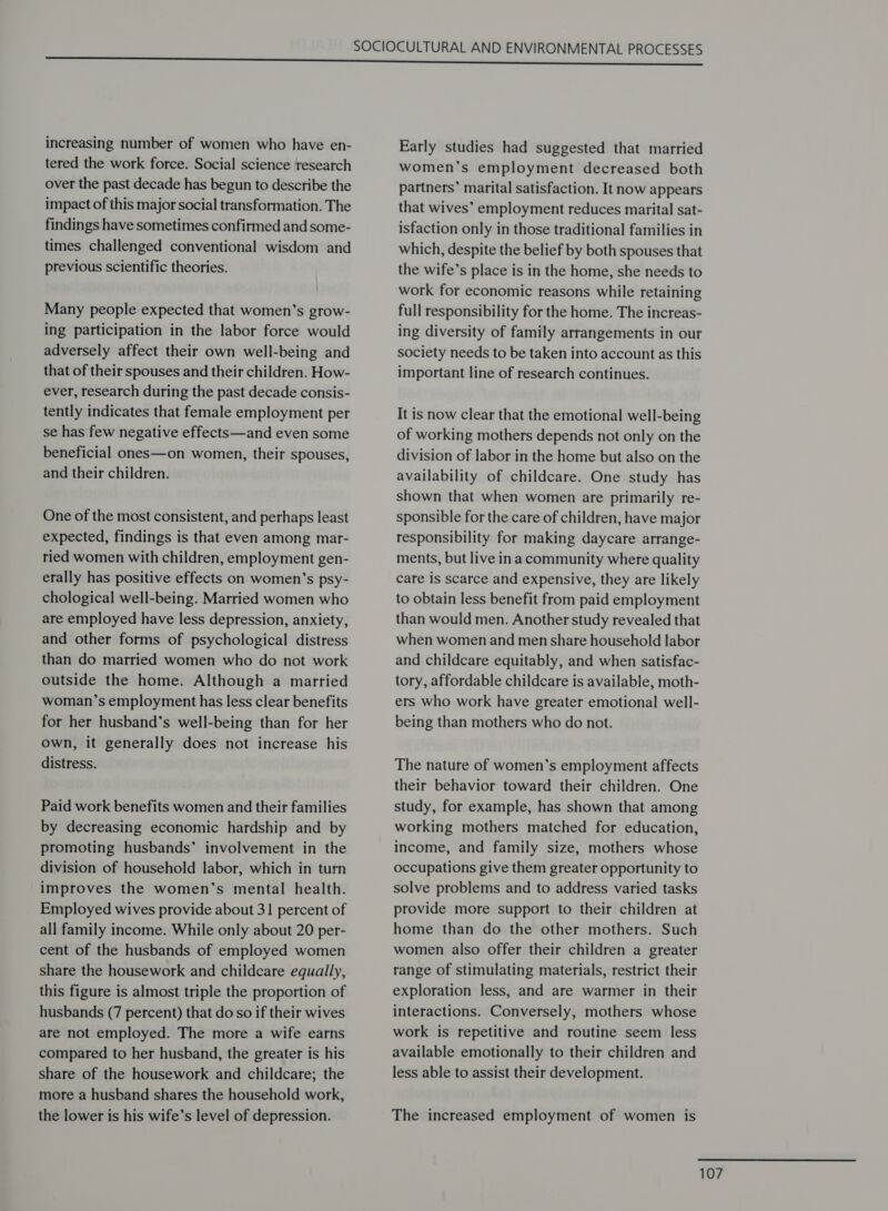 increasing number of women who have en- tered the work force. Social science research over the past decade has begun to describe the impact of this major social transformation. The findings have sometimes confirmed and some- times challenged conventional wisdom and previous scientific theories. Many people expected that women’s grow- ing participation in the labor force would adversely affect their own well-being and that of their spouses and their children. How- ever, research during the past decade consis- tently indicates that female employment per se has few negative effects—and even some beneficial ones—on women, their spouses, and their children. One of the most consistent, and perhaps least expected, findings is that even among mar- ried women with children, employment gen- erally has positive effects on women’s psy- chological well-being. Married women who are employed have less depression, anxiety, and other forms of psychological distress than do married women who do not work outside the home. Although a married woman’s employment has less clear benefits for her husband’s well-being than for her own, it generally does not increase his distress. Paid work benefits women and their families by decreasing economic hardship and by promoting husbands’ involvement in the division of household labor, which in turn improves the women’s mental health. Employed wives provide about 31 percent of all family income. While only about 20 per- cent of the husbands of employed women share the housework and childcare equally, this figure is almost triple the proportion of husbands (7 percent) that do so if their wives are not employed. The more a wife earns compared to her husband, the greater is his share of the housework and childcare; the more a husband shares the household work, the lower is his wife’s level of depression. Early studies had suggested that married women’s employment decreased both partners’ marital satisfaction. It now appears that wives’ employment reduces marital sat- isfaction only in those traditional families in which, despite the belief by both spouses that the wife’s place is in the home, she needs to work for economic reasons while retaining full responsibility for the home. The increas- ing diversity of family arrangements in our society needs to be taken into account as this important line of research continues. It is now clear that the emotional well-being of working mothers depends not only on the division of labor in the home but also on the availability of childcare. One study has shown that when women are primarily re- sponsible for the care of children, have major responsibility for making daycare arrange- ments, but live ina community where quality care is scarce and expensive, they are likely to obtain less benefit from paid employment than would men. Another study revealed that when women and men share household labor and childcare equitably, and when satisfac- tory, affordable childcare is available, moth- ers who work have greater emotional well- being than mothers who do not. The nature of women’s employment affects their behavior toward their children. One study, for example, has shown that among working mothers matched for education, income, and family size, mothers whose occupations give them greater opportunity to solve problems and to address varied tasks provide more support to their children at home than do the other mothers. Such women also offer their children a greater range of stimulating materials, restrict their exploration less, and are warmer in their interactions. Conversely, mothers whose work is repetitive and routine seem less available emotionally to their children and less able to assist their development. The increased employment of women is