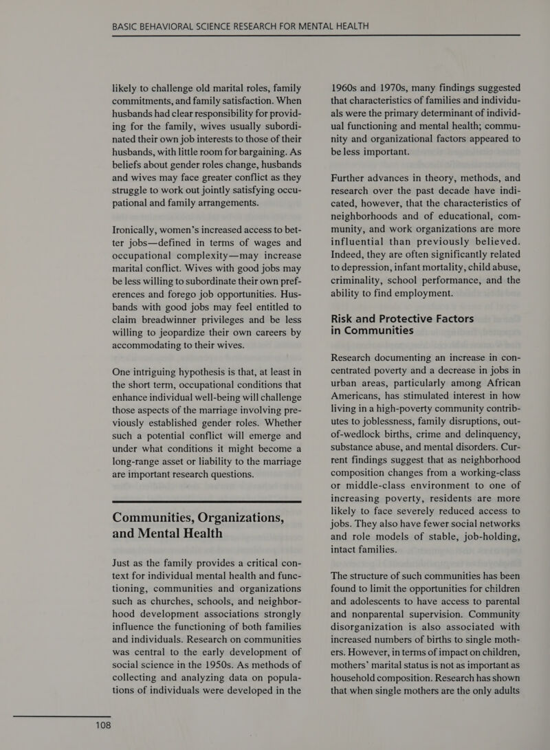  likely to challenge old marital roles, family commitments, and family satisfaction. When husbands had clear responsibility for provid- ing for the family, wives usually subordi- nated their own job interests to those of their husbands, with little room for bargaining. As beliefs about gender roles change, husbands and wives may face greater conflict as they struggle to work out jointly satisfying occu- pational and family arrangements. Ironically, women’s increased access to bet- ter jobs—defined in terms of wages and occupational complexity—may increase marital conflict. Wives with good jobs may be less willing to subordinate their own pref- erences and forego job opportunities. Hus- bands with good jobs may feel entitled to claim breadwinner privileges and be less willing to jeopardize their own careers by accommodating to their wives. One intriguing hypothesis is that, at least in the short term, occupational conditions that enhance individual well-being will challenge those aspects of the marriage involving pre- viously established gender roles. Whether such a potential conflict will emerge and under what conditions it might become a long-range asset or liability to the marriage are important research questions.  Communities, Organizations, Just as the family provides a critical con- text for individual mental health and func- tioning, communities and organizations such as churches, schools, and neighbor- hood development associations strongly influence the functioning of both families and individuals. Research on communities was central to the early development of social science in the 1950s. As methods of collecting and analyzing data on popula- tions of individuals were developed in the 1960s and 1970s, many findings suggested that characteristics of families and individu- als were the primary determinant of individ- ual functioning and mental health; commu- nity and organizational factors appeared to be less important. Further advances in theory, methods, and research over the past decade have indi- cated, however, that the characteristics of neighborhoods and of educational, com- munity, and work organizations are more influential than previously believed. Indeed, they are often significantly related to depression, infant mortality, child abuse, criminality, school performance, and the ability to find employment. Risk and Protective Factors in Communities Research documenting an increase in con- centrated poverty and a decrease in jobs in urban areas, particularly among African Americans, has stimulated interest in how living in a high-poverty community contrib- utes to joblessness, family disruptions, out- of-wedlock births, crime and delinquency, substance abuse, and mental disorders. Cur- rent findings suggest that as neighborhood composition changes from a working-class or middle-class environment to one of increasing poverty, residents are more likely to face severely reduced access to jobs. They also have fewer social networks and role models of stable, job-holding, intact families. The structure of such communities has been found to limit the opportunities for children and adolescents to have access to parental and nonparental supervision. Community disorganization is also associated with increased numbers of births to single moth- ers. However, in terms of impact on children, mothers’ marital status is not as important as household composition. Research has shown that when single mothers are the only adults