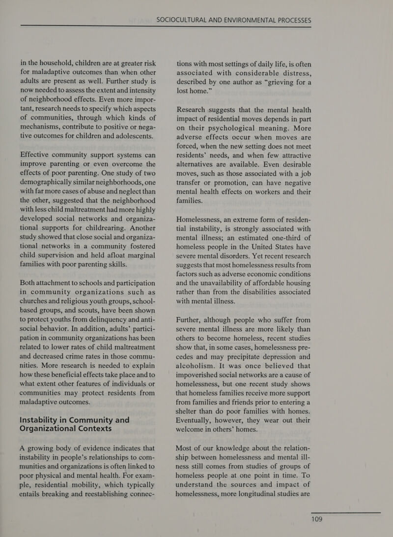 in the household, children are at greater risk for maladaptive outcomes than when other adults are present as well. Further study is now needed to assess the extent and intensity of neighborhood effects. Even more impor- tant, research needs to specify which aspects of communities, through which kinds of mechanisms, contribute to positive or nega- tive outcomes for children and adolescents. Effective community support systems can improve parenting or even overcome the effects of poor parenting. One study of two demographically similar neighborhoods, one with far more cases of abuse and neglect than the other, suggested that the neighborhood with less child maltreatment had more highly developed social networks and organiza- tional supports for childrearing. Another study showed that close social and organiza- tional networks in a community fostered child supervision and held afloat marginal families with poor parenting skills. Both attachment to schools and participation in community organizations such as churches and religious youth groups, school- based groups, and scouts, have been shown to protect youths from delinquency and anti- social behavior. In addition, adults’ partici- pation in community organizations has been related to lower rates of child maltreatment and decreased crime rates in those commu- nities. More research is needed to explain how these beneficial effects take place and to what extent other features of individuals or communities may protect residents from maladaptive outcomes. Instability in Community and Organizational Contexts A growing body of evidence indicates that instability in people’s relationships to com- munities and organizations is often linked to poor physical and mental health. For exam- ple, residential mobility, which typically entails breaking and reestablishing connec- tions with most settings of daily life, is often associated with considerable distress, described by one author as “grieving for a lost home.” Research suggests that the mental health impact of residential moves depends in part on their psychological meaning. More adverse effects occur when moves are forced, when the new setting does not meet residents’ needs, and when few attractive alternatives are available. Even desirable moves, such as those associated with a job transfer or promotion, can have negative mental health effects on workers and their families. Homelessness, an extreme form of residen- tial instability, is strongly associated with mental illness; an estimated one-third of homeless people in the United States have severe mental disorders. Yet recent research suggests that most homelessness results from factors such as adverse economic conditions and the unavailability of affordable housing rather than from the disabilities associated with mental illness. Further, although people who suffer from severe mental illness are more likely than others to become homeless, recent studies show that, in some cases, homelessness pre- cedes and may precipitate depression and alcoholism. It was once believed that impoverished social networks are a cause of homelessness, but one recent study shows that homeless families receive more support from families and friends prior to entering a shelter than do poor families with homes. Eventually, however, they wear out their welcome in others’ homes. Most of our knowledge about the relation- ship between homelessness and mental ill- ness still comes from studies of groups of homeless people at one point in time. To understand the sources and impact of homelessness, more longitudinal studies are