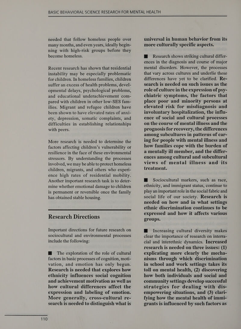 needed that follow homeless people over many months, and even years, ideally begin- ning with high-risk groups before they become homeless. Recent research has shown that residential instability may be especially problematic for children. In homeless families, children suffer an excess of health problems, devel- opmental delays, psychological problems, and educational underachievement com- pared with children in other low-SES fam- ilies. Migrant and refugee children have been shown to have elevated rates of anx1- ety, depression, somatic complaints, and difficulties in establishing relationships with peers. More research is needed to determine the factors affecting children’s vulnerability or resilience in the face of these environmental stressors. By understanding the processes involved, we may be able to protect homeless children, migrants, and others who experi- ence high rates of residential mobility. Another important research task is to deter- mine whether emotional damage to children is permanent or reversible once the family has obtained stable housing.  Research Directions Important directions for future research on sociocultural and environmental processes include the following: M@ The exploration of the role of cultural factors in basic processes of cognition, moti- vation, and emotion has only begun. Research is needed that explores how ethnicity influences social cognition and achievement motivation as well as how cultural differences affect the expression and labeling of emotion. More generally, cross-cultural re- search is needed to distinguish what is universal in human behavior from its more culturally specific aspects. Mi Research shows striking cultural differ- ences in the diagnosis and course of major mental disorders. However, the processes that vary across cultures and underlie these differences have yet to be clarified. Re- search is needed on such issues as the role of culture in the expression of psy- chiatric symptoms, the factors that place poor and minority persons at elevated risk for misdiagnosis and involuntary hospitalization, the influ- ence of social and cultural processes on the course of mental illness and the prognosis for recovery, the differences among subcultures in patterns of car- ing for people with mental illness and how families cope with the burden of a mentally ill member, and the differ- ences among cultural and subcultural views of mental illness and its treatment. M@ Sociocultural markers, such as race, ethnicity, and immigrant status, continue to play an important role in the social fabric and social life of our society. Research is needed on how and in what settings ethnic discrimination continues to be expressed and how it affects various groups. M Increasing cultural diversity makes clear the importance of research on interra- cial and interethnic dynamics. Increased research is needed on three issues: (1) explicating more clearly the mecha- nisms through which discrimination in school and work settings takes its toll on mental health, (2) discovering how both individuals and social and community settings develop successful strategies for dealing with dis- empowering situations, and (3) clari- fying how the mental health of immi- grants is influenced by such factors as