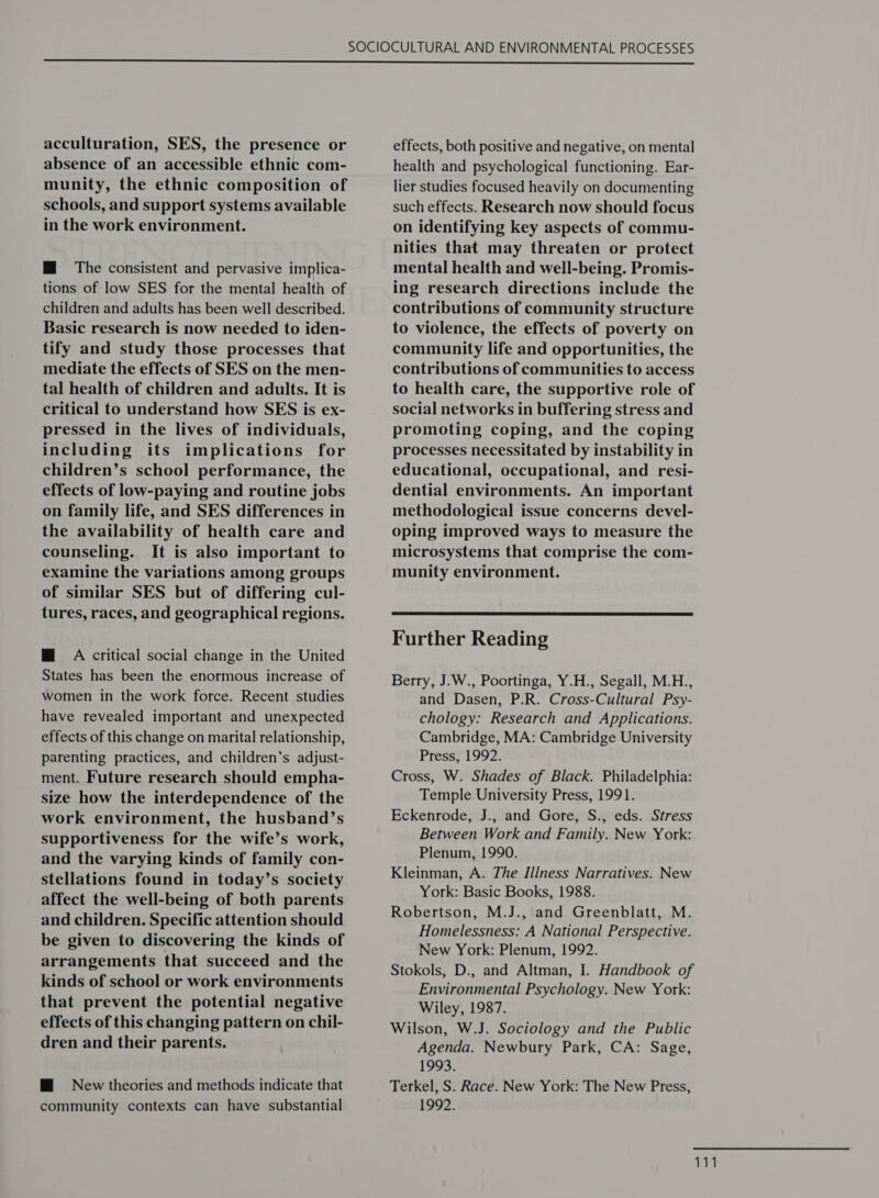  acculturation, SES, the presence or absence of an accessible ethnic com- munity, the ethnic composition of schools, and support systems available in the work environment. M@ The consistent and pervasive implica- tions of low SES for the mental health of children and adults has been well described. Basic research is now needed to iden- tify and study those processes that mediate the effects of SES on the men- tal health of children and adults. It is critical to understand how SES is ex- pressed in the lives of individuals, including its implications for children’s school performance, the effects of low-paying and routine jobs on family life, and SES differences in the availability of health care and counseling. It is also important to examine the variations among groups of similar SES but of differing cul- tures, races, and geographical regions. M@ A critical social change in the United States has been the enormous increase of women in the work force. Recent studies have revealed important and unexpected effects of this change on marital relationship, parenting practices, and children’s adjust- ment. Future research should empha- size how the interdependence of the work environment, the husband’s supportiveness for the wife’s work, and the varying kinds of family con- stellations found in today’s society affect the well-being of both parents and children. Specific attention should be given to discovering the kinds of arrangements that succeed and the kinds of school or work environments that prevent the potential negative effects of this changing pattern on chil- dren and their parents. HM New theories and methods indicate that community contexts can have substantial effects, both positive and negative, on mental health and psychological functioning. Ear- lier studies focused heavily on documenting such effects. Research now should focus on identifying key aspects of commu- nities that may threaten or protect mental health and well-being. Promis- ing research directions include the contributions of community structure to violence, the effects of poverty on community life and opportunities, the contributions of communities to access to health care, the supportive role of social networks in buffering stress and promoting coping, and the coping processes necessitated by instability in educational, occupational, and resi- dential environments. An important methodological issue concerns devel- oping improved ways to measure the microsystems that comprise the com- munity environment.  Further Reading Berry, J.W., Poortinga, Y.H., Segall, M.H., and Dasen, P.R. Cross-Cultural Psy- chology: Research and Applications. Cambridge, MA: Cambridge University Press, 1992. Cross, W. Shades of Black. Philadelphia: Temple University Press, 1991. Eckenrode, J., and Gore, S., eds. Stress Between Work and Family. New York: Plenum, 1990. Kleinman, A. The Illness Narratives. New York: Basic Books, 1988. Robertson, M.J., and Greenblatt, M. Homelessness: A National Perspective. New York: Plenum, 1992. Stokols, D., and Altman, I. Handbook of Environmental Psychology. New York: Wiley, 1987. Wilson, W.J. Sociology and the Public Agenda. Newbury Park, CA: Sage, 1993. Terkel, S. Race. New York: The New Press, 1992.