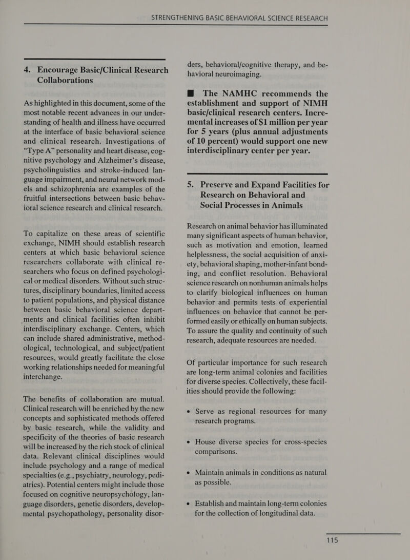   4. Encourage Basic/Clinical Research Collaborations As highlighted in this document, some of the most notable recent advances in our under- standing of health and illness have occurred at the interface of basic behavioral science and clinical research. Investigations of “Type A” personality and heart disease, cog- nitive psychology and Alzheimer’s disease, psycholinguistics and stroke-induced lan- guage impairment, and neural network mod- els and schizophrenia are examples of the fruitful intersections between basic behav- ioral science research and clinical research. To capitalize on these areas of scientific exchange, NIMH should establish research centers at which basic behavioral science researchers collaborate with clinical re- searchers who focus on defined psychologi- cal or medical disorders. Without such struc- tures, disciplinary boundaries, limited access to patient populations, and physical distance between basic behavioral science depart- ments and clinical facilities often inhibit interdisciplinary exchange. Centers, which can include shared administrative, method- ological, technological, and subject/patient resources, would greatly facilitate the close working relationships needed for meaningful interchange. The benefits of collaboration are mutual. Clinical research will be enriched by the new concepts and sophisticated methods offered by basic research, while the validity and specificity of the theories of basic research will be increased by the rich stock of clinical data. Relevant clinical disciplines would include psychology and a range of medical specialties (e.g., psychiatry, neurology, pedi- atrics). Potential centers might include those focused on cognitive neuropsychology, lan- guage disorders, genetic disorders, develop- mental psychopathology, personality disor- ders, behavioral/cognitive therapy, and be- havioral neuroimaging. @ The NAMHC recommends the establishment and support of NIMH basic/clinical research centers. Incre- mental increases of $1 million per year for 5 years (plus annual adjustments of 10 percent) would support one new interdisciplinary center per year.  5. Preserve and Expand Facilities for Research on Behavioral and Social Processes in Animals Research on animal behavior has illuminated many significant aspects of human behavior, such as motivation and emotion, learned helplessness, the social acquisition of anxi- ety, behavioral shaping, mother-infant bond- ing, and conflict resolution. Behavioral science research on nonhuman animals helps to clarify biological influences on human behavior and permits tests of experiential influences on behavior that cannot be per- formed easily or ethically on human subjects. To assure the quality and continuity of such research, adequate resources are needed. Of particular importance for such research are long-term animal colonies and facilities for diverse species. Collectively, these facil- ities should provide the following: e Serve as regional resources for many research programs. e House diverse species for cross-species comparisons. e Maintain animals in conditions as natural as possible. e Establish and maintain long-term colonies for the collection of longitudinal data.