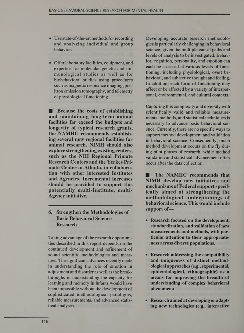 e Use state-of-the-art methods for recording and analyzing individual and group behavior. e Offer laboratory facilities, equipment, and expertise for molecular genetic and im- munological studies as well as for biobehavioral studies using procedures such as magnetic resonance imaging, pos- itron emission tomography, and telemetry of physiological functioning. @ Because the costs of establishing and maintaining long-term animal facilities far exceed the budgets and longevity of typical research grants, the NAMHC recommends establish- ing several new regional facilities for animal research. NIMH should also explore strengthening existing centers, such as the NIH Regional Primate Research Centers and the Yerkes Pri- mate Center in Atlanta, in collabora- tion with other interested Institutes and Agencies. Incremental increases should be provided to support this potentially multi-Institute, multi- Agency initiative.  6. Strengthen the Methodologies of Basic Behavioral Science Research Taking advantage of the research opportuni- ties described in this report depends on the continued development and refinement of sound scientific methodologies and meas- ures. The significant advances recently made in understanding the role of emotion in adjustment and disorder as well as the break- throughs in understanding the capacity for learning and memory in infants would have been impossible without the development of sophisticated methodological paradigms, reliable measurements, and advanced statis- tical analyses. Developing accurate research methodolo- gies is particularly challenging in behavioral science, given the multiple causal paths and levels of analysis to be investigated. Behav- ior, cognition, personality, and emotion can each be assessed at various levels of func- tioning, including physiological, overt be- havioral, and subjective thought and feeling. In addition, each form of functioning may affect or be affected by a variety of interper- sonal, environmental, and cultural contexts. Capturing this complexity and diversity with scientifically valid and reliable measure- ments, methods, and statistical techniques is necessary to advance basic behavioral sci- ence. Currently, there are no specific ways to support method development and validation in behavioral science. Consequently, much method development occurs on the fly dur- ing pilot phases of research, while method validation and statistical advancement often occur after the data collection. M@ The NAMHC recommends that NIMH develop new initiatives and mechanisms of Federal support specif- ically aimed at strengthening the methodological underpinnings of behavioral science. This would include support of— e Research focused on the development, standardization, and validation of new measurements and methods, with par- ticular attention to their appropriate- ness across diverse populations. e Research addressing the compatibility and uniqueness of distinct method- ological approaches (e.g., experimental, epidemiological, ethnographic) as a means for improving the breadth of understanding of complex behavioral phenomena e Research aimed at developing or adapt- ing new technologies (e.g., interactive