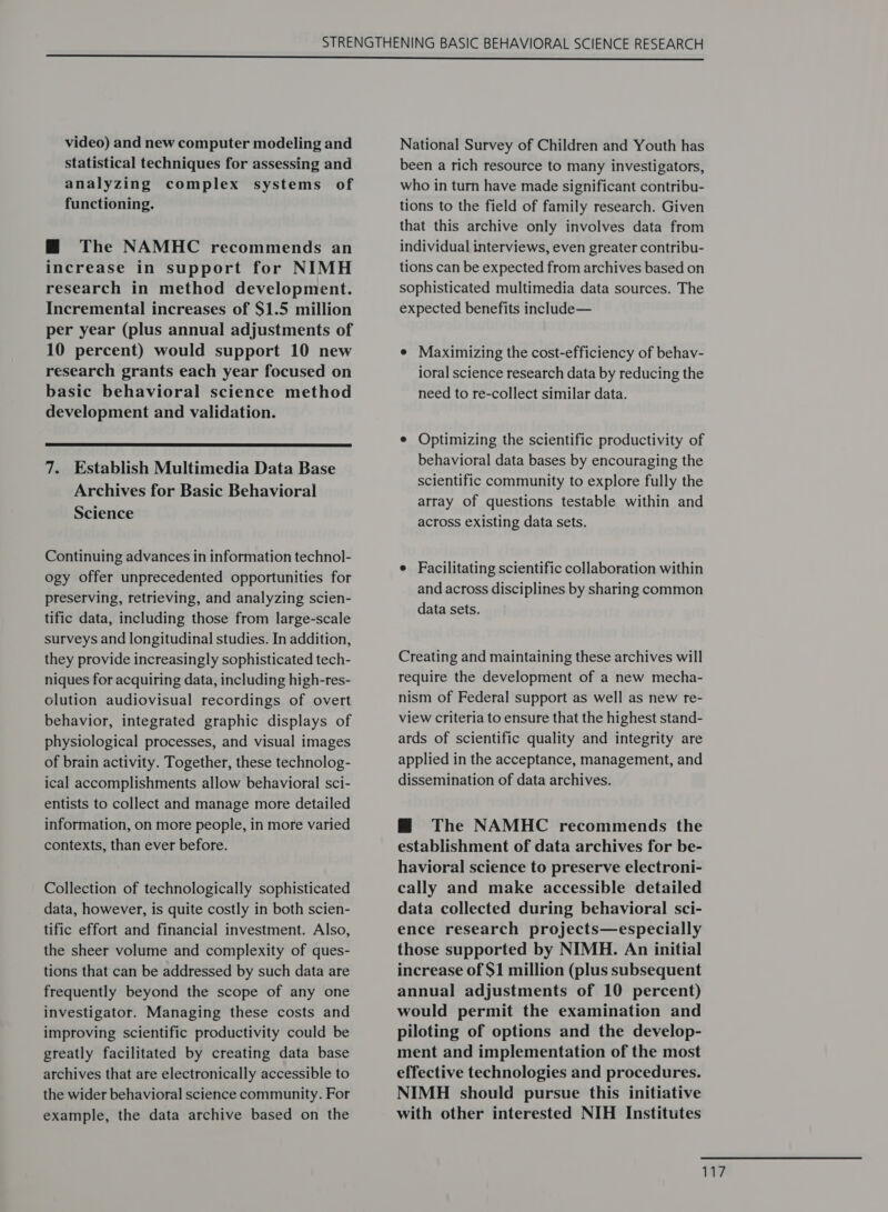 video) and new computer modeling and statistical techniques for assessing and analyzing complex systems of functioning. @ The NAMHC recommends an increase in support for NIMH research in method development. Incremental increases of $1.5 million per year (plus annual adjustments of 10 percent) would support 10 new research grants each year focused on basic behavioral science method development and validation.  7. Establish Multimedia Data Base Archives for Basic Behavioral Science Continuing advances in information technol- ogy offer unprecedented opportunities for preserving, retrieving, and analyzing scien- tific data, including those from large-scale surveys and longitudinal studies. In addition, they provide increasingly sophisticated tech- niques for acquiring data, including high-res- olution audiovisual recordings of overt behavior, integrated graphic displays of physiological processes, and visual images of brain activity. Together, these technolog- ical accomplishments allow behavioral sci- entists to collect and manage more detailed information, on more people, in more varied contexts, than ever before. Collection of technologically sophisticated data, however, is quite costly in both scien- tific effort and financial investment. Also, the sheer volume and complexity of ques- tions that can be addressed by such data are frequently beyond the scope of any one investigator. Managing these costs and improving scientific productivity could be greatly facilitated by creating data base archives that are electronically accessible to the wider behavioral science community. For example, the data archive based on the National Survey of Children and Youth has been a rich resource to many investigators, who in turn have made significant contribu- tions to the field of family research. Given that this archive only involves data from individual interviews, even greater contribu- tions can be expected from archives based on sophisticated multimedia data sources. The expected benefits include— e Maximizing the cost-efficiency of behav- ioral science research data by reducing the need to re-collect similar data. e Optimizing the scientific productivity of behavioral data bases by encouraging the scientific community to explore fully the array of questions testable within and across existing data sets. e Facilitating scientific collaboration within and across disciplines by sharing common data sets. Creating and maintaining these archives will require the development of a new mecha- nism of Federal support as well as new re- view criteria to ensure that the highest stand- ards of scientific quality and integrity are applied in the acceptance, management, and dissemination of data archives. M@ The NAMHC recommends the establishment of data archives for be- havioral science to preserve electroni- cally and make accessible detailed data collected during behavioral sci- ence research projects—especially those supported by NIMH. An initial increase of $1 million (plus subsequent annual adjustments of 10 percent) would permit the examination and piloting of options and the develop- ment and implementation of the most effective technologies and procedures. NIMH should pursue this initiative with other interested NIH Institutes wy?