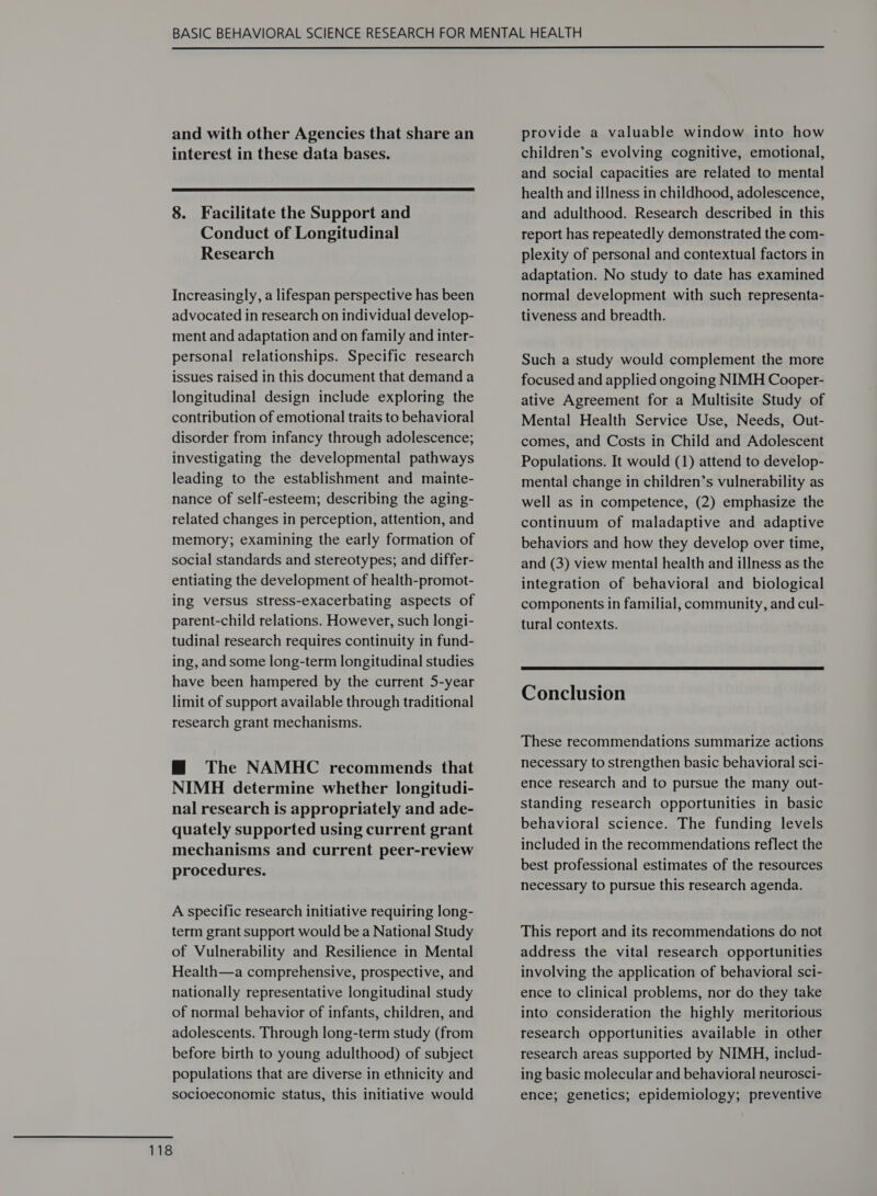  and with other Agencies that share an interest in these data bases.  8. Facilitate the Support and Conduct of Longitudinal Research Increasingly, a lifespan perspective has been advocated in research on individual develop- ment and adaptation and on family and inter- personal relationships. Specific research issues raised in this document that demand a longitudinal design include exploring the contribution of emotional traits to behavioral disorder from infancy through adolescence; investigating the developmental pathways leading to the establishment and mainte- nance of self-esteem; describing the aging- related changes in perception, attention, and memory; examining the early formation of social standards and stereotypes; and differ- entiating the development of health-promot- ing versus stress-exacerbating aspects of parent-child relations. However, such longi- tudinal research requires continuity in fund- ing, and some long-term longitudinal studies have been hampered by the current 5-year limit of support available through traditional research grant mechanisms. @ The NAMHC recommends that NIMH determine whether longitudi- nal research is appropriately and ade- quately supported using current grant mechanisms and current peer-review procedures. A specific research initiative requiring long- term grant support would be a National Study of Vulnerability and Resilience in Mental Health—a comprehensive, prospective, and nationally representative longitudinal study of normal behavior of infants, children, and adolescents. Through long-term study (from before birth to young adulthood) of subject populations that are diverse in ethnicity and socioeconomic status, this initiative would provide a valuable window into how children’s evolving cognitive, emotional, and social capacities are related to mental health and illness in childhood, adolescence, and adulthood. Research described in this report has repeatedly demonstrated the com- plexity of personal and contextual factors in adaptation. No study to date has examined normal development with such representa- tiveness and breadth. Such a study would complement the more focused and applied ongoing NIMH Cooper- ative Agreement for a Multisite Study of Mental Health Service Use, Needs, Out- comes, and Costs in Child and Adolescent Populations. It would (1) attend to develop- mental change in children’s vulnerability as well as in competence, (2) emphasize the continuum of maladaptive and adaptive behaviors and how they develop over time, and (3) view mental health and illness as the integration of behavioral and biological components in familial, community, and cul- tural contexts.  Conclusion These recommendations summarize actions necessary to strengthen basic behavioral sci- ence research and to pursue the many out- standing research opportunities in basic behavioral science. The funding levels included in the recommendations reflect the best professional estimates of the resources necessary to pursue this research agenda. This report and its recommendations do not address the vital research opportunities involving the application of behavioral sci- ence to clinical problems, nor do they take into consideration the highly meritorious research opportunities available in other research areas supported by NIMH, includ- ing basic molecular and behavioral neurosci- ence; genetics; epidemiology; preventive