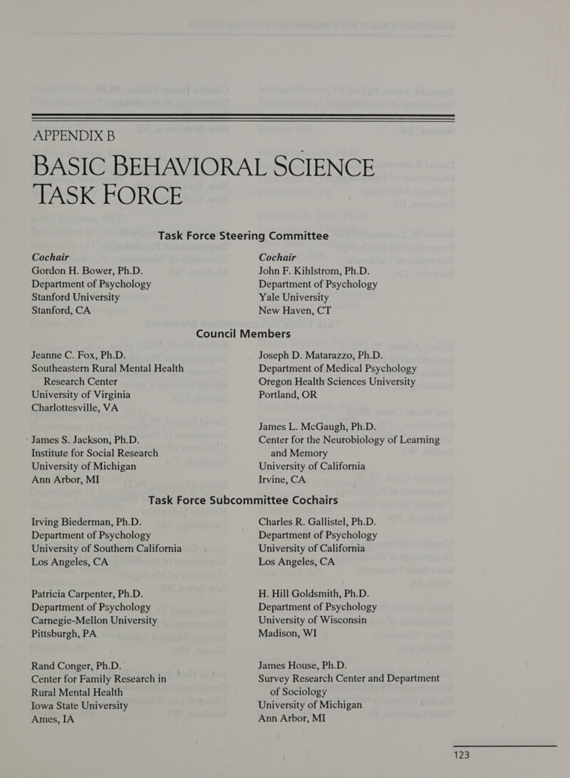  APPENDIX B ‘TASK FORCE Cochair Gordon H. Bower, Ph.D. Department of Psychology Stanford University Stanford, CA Jeanne C. Fox, Ph.D. Southeastern Rural Mental Health Research Center University of Virginia Charlottesville, VA James S. Jackson, Ph.D. Institute for Social Research University of Michigan Ann Arbor, MI Cochair John F. Kihlstrom, Ph.D. Department of Psychology Yale University New Haven, CT Joseph D. Matarazzo, Ph.D. Department of Medical Psychology Oregon Health Sciences University Portland, OR James L. McGaugh, Ph.D. Center for the Neurobiology of Learning and Memory University of California Irvine, CA Irving Biederman, Ph.D. Department of Psychology University of Southern California Los Angeles, CA Patricia Carpenter, Ph.D. Department of Psychology Carnegie-Mellon University Pittsburgh, PA Rand Conger, Ph.D. Center for Family Research in Rural Mental Health Iowa State University Ames, IA Charles R. Gallistel, Ph.D. Department of Psychology University of California Los Angeles, CA H. Hill Goldsmith, Ph.D. Department of Psychology University of Wisconsin Madison, WI James House, Ph.D. Survey Research Center and Department of Sociology University of Michigan Ann Arbor, MI