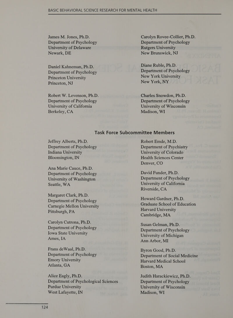 Department of Psychology University of Delaware Newark, DE Daniel Kahneman, Ph.D. Department of Psychology Princeton University Princeton, NJ Robert W. Levenson, Ph.D. Department of Psychology University of California Berkeley, CA Department of Psychology Rutgers University New Brunswick, NJ Diane Ruble, Ph.D. Department of Psychology New York University New York, NY Charles Snowdon, Ph.D. Department of Psychology University of Wisconsin Madison, WI Jeffrey Alberts, Ph.D. Department of Psychology Indiana University Bloomington, IN Ana Marie Cauce, Ph.D. Department of Psychology University of Washington Seattle, WA Margaret Clark, Ph.D. Department of Psychology Carnegie Mellon University Pittsburgh, PA Carolyn Cutrona, Ph.D. Department of Psychology Iowa State University Ames, IA Frans deWaal, Ph.D. Department of Psychology Emory University Atlanta, GA Alice Eagly, Ph.D. Department of Psychological Sciences Purdue University West Lafayette, IN 124 Robert Emde, M.D. Department of Psychiatry University of Colorado Health Sciences Center Denver, CO David Funder, Ph.D. Department of Psychology University of California Riverside, CA Howard Gardner, Ph.D. Graduate School of Education Harvard University Cambridge, MA Susan Gelman, Ph.D. Department of Psychology University of Michigan Ann Arbor, MI Byron Good, Ph.D. Department of Social Medicine Harvard Medical School Boston, MA Judith Harackiewicz, Ph.D. Department of Psychology University of Wisconsin Madison, WI