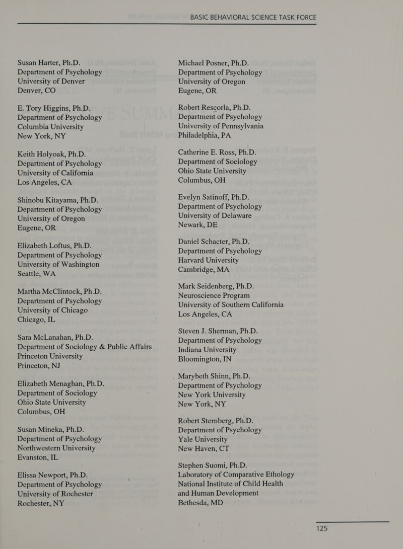 BASIC BEHAVIORAL SCIENCE TASK FORCE  Susan Harter, Ph.D. Department of Psychology University of Denver Denver, CO E. Tory Higgins, Ph.D. Department of Psychology Columbia University New York, NY Keith Holyoak, Ph.D. Department of Psychology University of California Los Angeles, CA Shinobu Kitayama, Ph.D. Department of Psychology University of Oregon Eugene, OR Elizabeth Loftus, Ph.D. Department of Psychology University of Washington Seattle, WA Martha McClintock, Ph.D. Department of Psychology University of Chicago Chicago, IL Sara McLanahan, Ph.D. Department of Sociology &amp; Public Affairs Princeton University Princeton, NJ Elizabeth Menaghan, Ph.D. Department of Sociology Ohio State University Columbus, OH Susan Mineka, Ph.D. Department of Psychology Northwestern University Evanston, IL Elissa Newport, Ph.D. Department of Psychology University of Rochester Rochester, NY Michael Posner, Ph.D. Department of Psychology University of Oregon Eugene, OR Robert Rescorla, Ph.D. Department of Psychology University of Pennsylvania Philadelphia, PA Catherine E. Ross, Ph.D. Department of Sociology Ohio State University Columbus, OH Evelyn Satinoff, Ph.D. Department of Psychology University of Delaware Newark, DE Daniel Schacter, Ph.D. Department of Psychology Harvard University Cambridge, MA Mark Seidenberg, Ph.D. Neuroscience Program University of Southern California Los Angeles, CA Steven J. Sherman, Ph.D. Department of Psychology Indiana University Bloomington, IN Marybeth Shinn, Ph.D. Department of Psychology New York University New York, NY Robert Sternberg, Ph.D. Department of Psychology Yale University New Haven, CT Stephen Suomi, Ph.D. Laboratory of Comparative Ethology National Institute of Child Health and Human Development Bethesda, MD