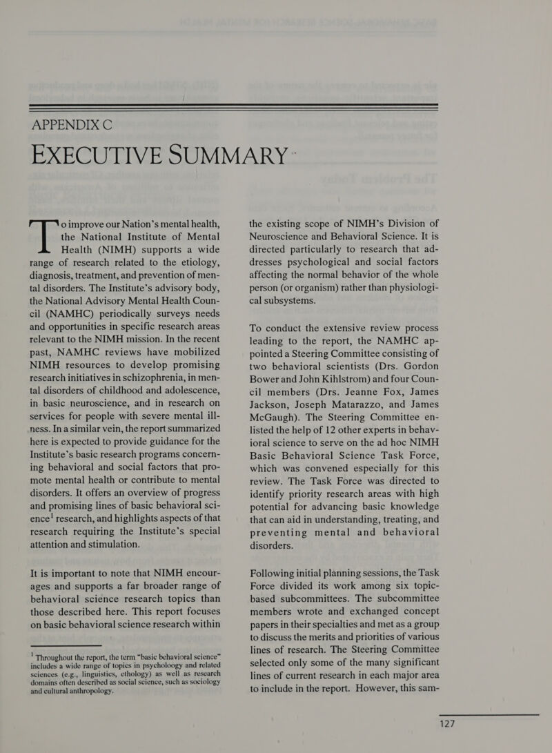   APPENDIX C o improve our Nation’s mental health, the National Institute of Mental Health (NIMH) supports a wide range of research related to the etiology, diagnosis, treatment, and prevention of men- tal disorders. The Institute’s advisory body, the National Advisory Mental Health Coun- cil (NAMHC) periodically surveys needs and opportunities in specific research areas relevant to the NIMH mission. In the recent past, NAMHC reviews have mobilized NIMH resources to develop promising research initiatives in schizophrenia, in men- tal disorders of childhood and adolescence, in basic neuroscience, and in research on services for people with severe mental ill- ness. In a similar vein, the report summarized here is expected to provide guidance for the Institute’s basic research programs concern- ing behavioral and social factors that pro- mote mental health or contribute to mental disorders. It offers an overview of progress and promising lines of basic behavioral sci- ence! research, and highlights aspects of that research requiring the Institute’s special attention and stimulation. It is important to note that NIMH encour- ages and supports a far broader range of behavioral science research topics than those described here. This report focuses on basic behavioral science research within Throughout the report, the term “basic behavioral science” includes a wide range of topics in psycholoogy and related sciences (e.g., linguistics, ethology) as well as research domains often described as social science, such as sociology and cultural anthropology. the existing scope of NIMH’s Division of Neuroscience and Behavioral Science. It is directed particularly to research that ad- dresses psychological and social factors affecting the normal behavior of the whole person (or organism) rather than physiologi- cal subsystems. To conduct the extensive review process leading to the report, the NAMHC ap- pointed a Steering Committee consisting of two behavioral scientists (Drs. Gordon Bower and John Kihlstrom) and four Coun- cil members (Drs. Jeanne Fox, James Jackson, Joseph Matarazzo, and James McGaugh). The Steering Committee en- listed the help of 12 other experts in behav- ioral science to serve on the ad hoc NIMH Basic Behavioral Science Task Force, which was convened especially for this review. The Task Force was directed to identify priority research areas with high potential for advancing basic knowledge that can aid in understanding, treating, and preventing mental and behavioral disorders. Following initial planning sessions, the Task Force divided its work among six topic- based subcommittees. The subcommittee members wrote and exchanged concept papers in their specialties and met as a group to discuss the merits and priorities of various lines of research. The Steering Committee selected only some of the many significant lines of current research in each major area to include in the report. However, this sam- t27