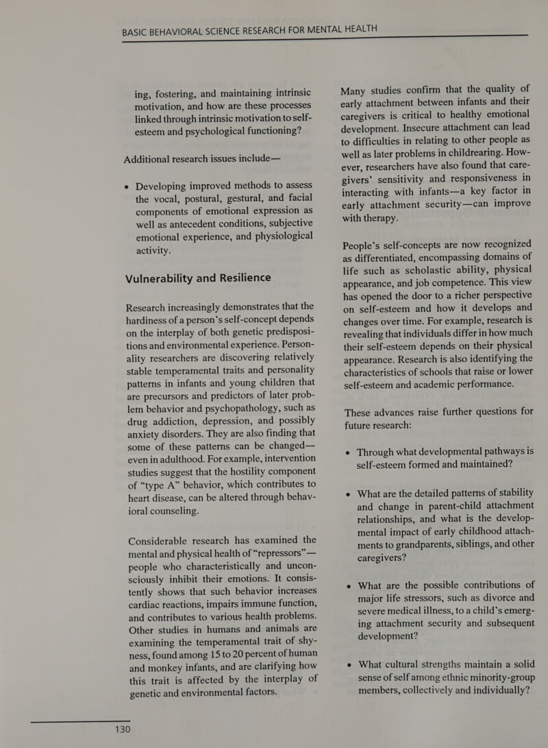 ing, fostering, and maintaining intrinsic motivation, and how are these processes linked through intrinsic motivation to self- esteem and psychological functioning? Additional research issues include— e Developing improved methods to assess the vocal, postural, gestural, and facial components of emotional expression as well as antecedent conditions, subjective emotional experience, and physiological activity. Vulnerability and Resilience Research increasingly demonstrates that the hardiness of a person’s self-concept depends on the interplay of both genetic predisposi- tions and environmental experience. Person- ality researchers are discovering relatively stable temperamental traits and personality patterns in infants and young children that are precursors and predictors of later prob- lem behavior and psychopathology, such as drug addiction, depression, and possibly anxiety disorders. They are also finding that some of these patterns can be changed— even in adulthood. For example, intervention studies suggest that the hostility component of “type A” behavior, which contributes to heart disease, can be altered through behav- ioral counseling. Considerable research has examined the mental and physical health of “repressors” — people who characteristically and uncon- sciously inhibit their emotions. It consis- tently shows that such behavior increases cardiac reactions, impairs immune function, and contributes to various health problems. Other studies in humans and animals are examining the temperamental trait of shy- ness, found among 15 to 20 percent of human and monkey infants, and are clarifying how this trait is affected by the interplay of genetic and environmental factors. Many studies confirm that the quality of early attachment between infants and their caregivers is critical to healthy emotional development. Insecure attachment can lead to difficulties in relating to other people as well as later problems in childrearing. How- ever, researchers have also found that care- givers’ sensitivity and responsiveness in interacting with infants—a key factor in early attachment security—can improve with therapy. People’s self-concepts are now recognized as differentiated, encompassing domains of life such as scholastic ability, physical appearance, and job competence. This view has opened the door to a richer perspective on self-esteem and how it develops and changes over time. For example, research is revealing that individuals differ in how much their self-esteem depends on their physical appearance. Research is also identifying the characteristics of schools that raise or lower self-esteem and academic performance. These advances raise further questions for future research: e Through what developmental pathways is self-esteem formed and maintained? e What are the detailed patterns of stability and change in parent-child attachment relationships, and what is the develop- mental impact of early childhood attach- ments to grandparents, siblings, and other caregivers? e What are the possible contributions of major life stressors, such as divorce and severe medical illness, to a child’s emerg- ing attachment security and subsequent development? e What cultural strengths maintain a solid sense of self among ethnic minority-group members, collectively and individually?