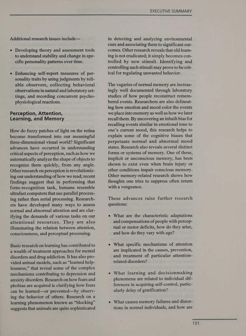  Additional research issues include— e Developing theory and assessment tools to understand stability and change in spe- cific personality patterns over time. e Enhancing self-report measures of per- sonality traits by using judgments by reli- able observers, collecting behavioral observations in natural and laboratory set- tings, and recording concurrent psycho- physiological reactions. Perception, Attention, Learning, and Memory How do fuzzy patches of light on the retina become transformed into our meaningful three-dimensional visual world? Significant advances have occurred in understanding critical aspects of perception, such as how we automatically analyze the shape of objects to recognize them quickly, from any angle. Other research on perception is revolutioniz- ing our understanding of how we read; recent findings suggest that in performing that form-recognition task, humans resemble ultrafast computers that use parallel process- ing rather than serial processing. Research- ers have developed many ways to assess normal and abnormal attention and are clar- ifying the demands of various tasks on our attentional resources. They are also illuminating the relation between attention, consciousness, and perceptual processing. Basic research on learning has contributed to a wealth of treatment approaches for mental disorders and drug addiction. It has also pro- vided animal models, such as “learned help- lessness,” that reveal some of the complex mechanisms contributing to depression and anxiety disorders. Research on how fears and phobias are acquired is clarifying how fears can be learned—or prevented—by observ- ing the behavior of others. Research on a learning phenomenon known as “blocking” suggests that animals are quite sophisticated in detecting and analyzing environmental cues and associating them to significant out- comes. Other research reveals that old learn- ing is not eradicated; it simply becomes con- trolled by new stimuli. Identifying and controlling such stimuli may prove to be crit- ical for regulating unwanted behavior. The vagaries of normal memory are increas- ingly well documented through laboratory studies of how people reconstruct remem- bered events. Researchers are also delineat- ing how emotion and mood color the events we place into memory as well as how we later recall them. By uncovering an inbuilt bias for recalling events similar in emotional tone to one’s current mood, this research helps to explain some of the cognitive biases that perpetuate normal and abnormal mood states. Research also reveals several distinct forms or systems of memory. One of these, implicit or unconscious memory, has been shown to exist even when brain injury or other conditions impair conscious memory. Other memory-related research shows how thoughts one tries to suppress often return with a vengeance. These advances raise further research questions: e What are the characteristic adaptations and compensations of people with percep- tual or motor deficits, how do they arise, and how do they vary with age? e What specific mechanisms of attention are implicated in the causes, prevention, and treatment of particular attention- related disorders? e What learning and decisionmaking phenomena are related to individual dif- ferences in acquiring self-control, partic- ularly delay of gratification? e What causes memory failures and distor- tions in normal individuals, and how are