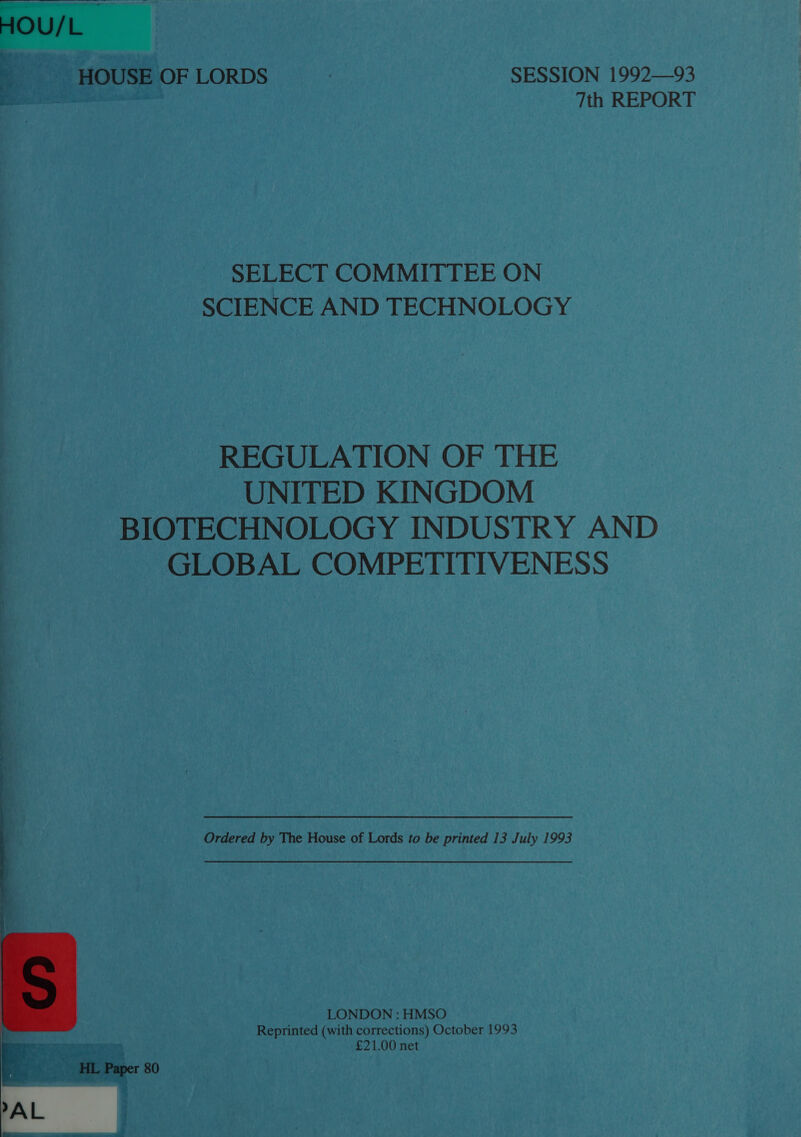  HOU/L HOUSE OF LORDS SESSION 1992—93 . 7th REPORT SELECT COMMITTEE ON SCIENCE AND TECHNOLOGY REGULATION OF THE UNITED KINGDOM BIOTECHNOLOGY INDUSTRY AND GLOBAL COMPETITIVENESS Ordered by The House of Lords to be printed 13 July 1993 LONDON : HMSO Reprinted (with corrections) October 1993 £21.00 net 