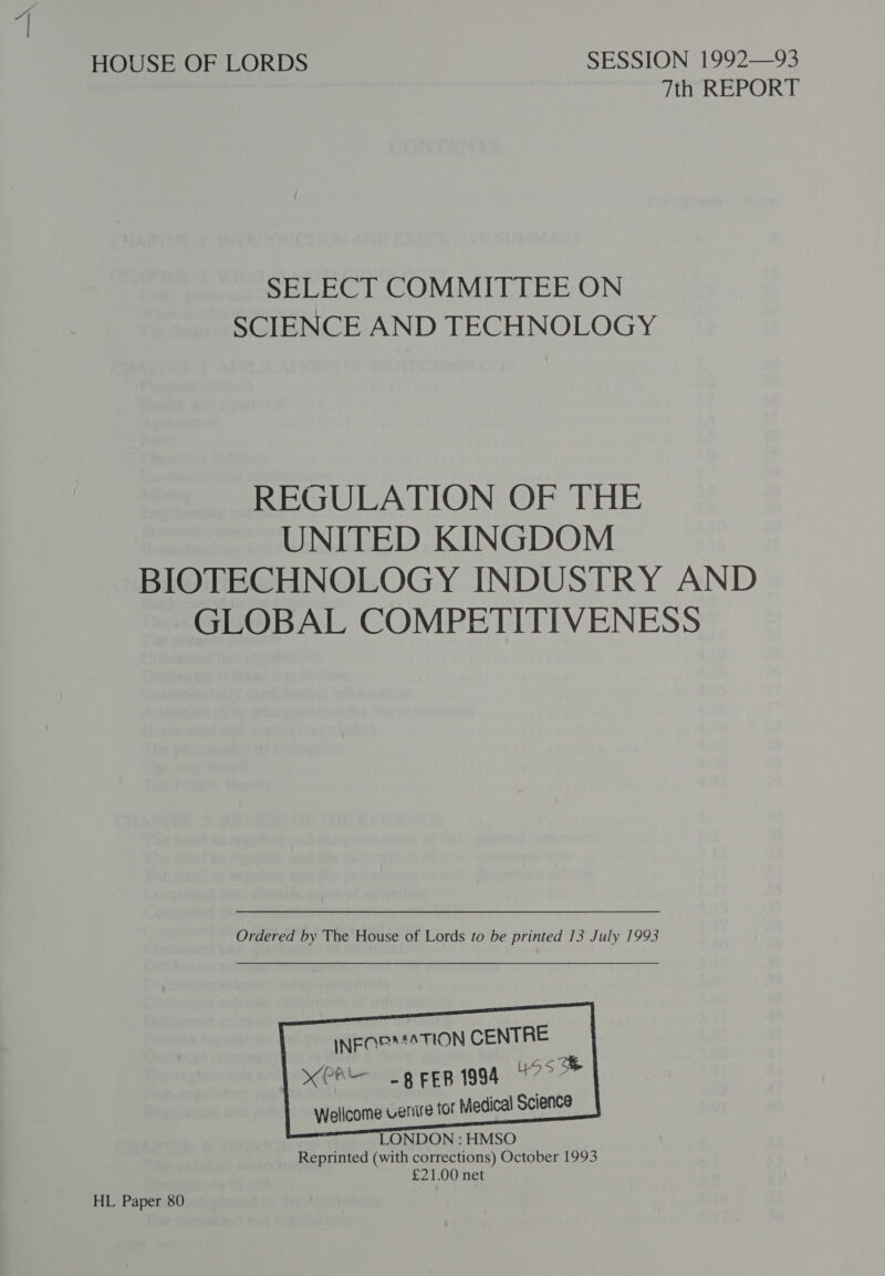 HOUSE OF LORDS SESSION 1992—93 7th REPORT SELECT COMMITTEE ON SCIENCE AND TECHNOLOGY REGULATION OF THE UNITED KINGDOM BIOTECHNOLOGY INDUSTRY AND GLOBAL COMPETITIVENESS Ordered by The House of Lords to be printed 13 July 1993        INEQP MATION CENTRE xPA grep i994 49° * Wellcome Venire for Medical Science LONDON : HMSO Reprinted (with corrections) October 1993 £21.00 net HL Paper 80