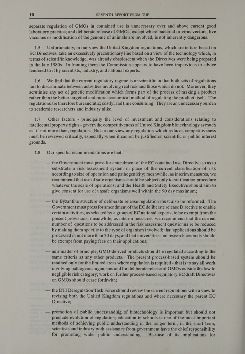  separate regulation of GMOs in contained use is unnecessary over and above current good laboratory practice; and deliberate release of GMOs, except where bacterial or virus vectors, live vaccines or modification of the genome of animals are involved, is not inherently dangerous. 1.5 Unfortunately, in our view the United Kingdom regulations, which are in turn based on EC Directives, take an excessively precautionary line based on a view of the technology which, in terms of scientific knowledge, was already obsolescent when the Directives were being prepared in the late 1980s. In framing them the Commission appears to have been impervious to advice tendered to it by scientists, industry, and national experts. 1.6 We find that the current regulatory regime is unscientific in that both sets of regulations fail to discriminate between activities involving real risk and those which do not. Moreover, they scrutinise any act of genetic modification which forms part of the process of making a product rather than the better targetted and more economical method of regulating the product itself. The regulations are therefore bureaucratic; costly; and time consuming. They are an unnecessary burden to academic researchers and industry alike. 1.7. Other factors - principally the level of investment and considerations relating to intellectual property rights - govern the competitiveness of United Kingdom biotechnology as much as, if not more than, regulation. But in our view any regulation which reduces competitiveness must be reviewed critically, especially when it cannot be justified on scientific or public interest grounds. 1.8 Our specific recommendations are that: — the Government must press for amendment of the EC contained use Directive so as to substitute a risk assessment system in place of the current classification of risk according to size of operation and pathogenicity; meanwhile, as interim measures, we recommend that use of safe organisms should be subject only to notification procedure whatever the scale of operations; and the Health and Safety Executive should aim to give consent for use of unsafe organisms well within the 90 day maximum; — the Byzantine structure of deliberate release regulation must also be reformed. The Government must press for amendment of the EC deliberate release Directive to enable certain activities, as selected by a group of EC national experts, to be exempt from the present provisions; meanwhile, as interim measures, we recommend that the current number of questions to be addressed in the risk assessment questionnaire be reduced by making them specific to the type of organism involved; that applications should be processed in not more than 30 days; and that universities and research councils should be exempt from paying fees on their applications; — as a matter of principle, GMO-derived products should be regulated according to the same criteria as any other products. The present process-based system should be retained only for the limited areas where regulation is required - that is to say all work involving pathogenic organisms and for deliberate release of GMOs outside the low to negligible risk category; work on further process-based regulatory EC draft Directives on GMOs should cease forthwith; — the DTI Deregulation Task Force should review the current regulations with a view to revising both the United Kingdom regulations and where necessary the parent EC Directive; — promotion of public understanding of biotechnology is important but should not preclude evolution of regulation; education in schools is one of the most important methods of achieving public understanding in the longer term; in the short term, scientists and industry with assistance from government have the chief responsibility for promoting wider public understanding. Because of its implications for