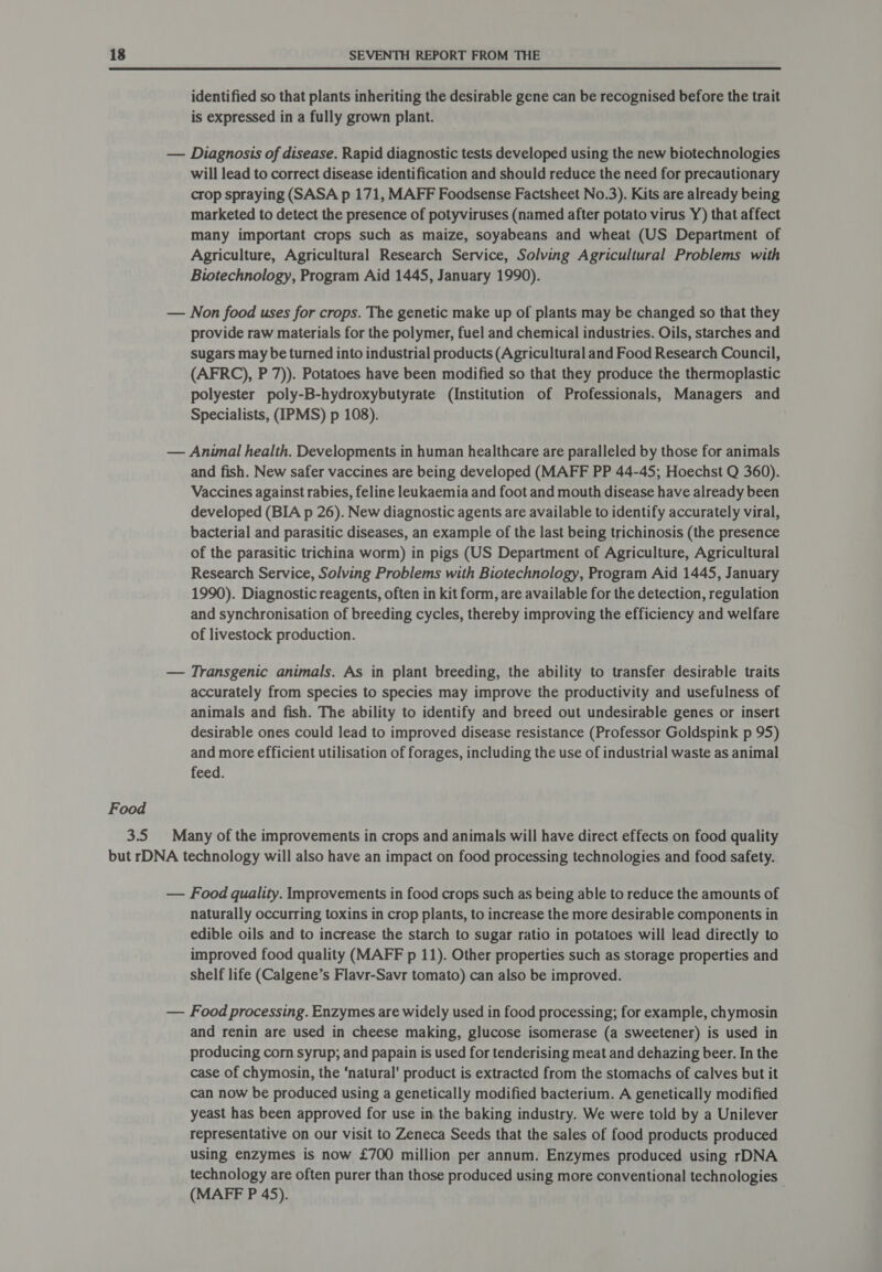 identified so that plants inheriting the desirable gene can be recognised before the trait is expressed in a fully grown plant. — Diagnosis of disease. Rapid diagnostic tests developed using the new biotechnologies will lead to correct disease identification and should reduce the need for precautionary crop spraying (SASA p 171, MAFF Foodsense Factsheet No.3). Kits are already being marketed to detect the presence of potyviruses (named after potato virus Y) that affect many important crops such as maize, soyabeans and wheat (US Department of Agriculture, Agricultural Research Service, Solving Agricultural Problems with Biotechnology, Program Aid 1445, January 1990). — Non food uses for crops. The genetic make up of plants may be changed so that they provide raw materials for the polymer, fuel and chemical industries. Oils, starches and sugars may be turned into industrial products (Agricultural and Food Research Council, (AFRC), P 7)). Potatoes have been modified so that they produce the thermoplastic polyester poly-B-hydroxybutyrate (Institution of Professionals, Managers and Specialists, (IPMS) p 108). — Anwnal health. Developments in human healthcare are paralleled by those for animals and fish. New safer vaccines are being developed (MAFF PP 44-45; Hoechst Q 360). Vaccines against rabies, feline leukaemia and foot and mouth disease have already been developed (BIA p 26). New diagnostic agents are available to identify accurately viral, bacterial and parasitic diseases, an example of the last being trichinosis (the presence of the parasitic trichina worm) in pigs (US Department of Agriculture, Agricultural Research Service, Solving Problems with Biotechnology, Program Aid 1445, January 1990). Diagnostic reagents, often in kit form, are available for the detection, regulation and synchronisation of breeding cycles, thereby improving the efficiency and welfare of livestock production. — Transgenic animals. As in plant breeding, the ability to transfer desirable traits accurately from species to species may improve the productivity and usefulness of animals and fish. The ability to identify and breed out undesirable genes or insert desirable ones could lead to improved disease resistance (Professor Goldspink p 95) and more efficient utilisation of forages, including the use of industrial waste as animal feed. Food 3.5 Many of the improvements in crops and animals will have direct effects on food quality but rDNA technology will also have an impact on food processing technologies and food safety. — Food quality. Improvements in food crops such as being able to reduce the amounts of naturally occurring toxins in crop plants, to increase the more desirable components in edible oils and to increase the starch to sugar ratio in potatoes will lead directly to improved food quality (MAFF p 11). Other properties such as storage properties and shelf life (Calgene’s Flavr-Savr tomato) can also be improved. — Food processing. Enzymes are widely used in food processing; for example, chymosin and renin are used in cheese making, glucose isomerase (a sweetener) is used in producing corn syrup; and papain is used for tenderising meat and dehazing beer. In the case of chymosin, the ‘natural’ product is extracted from the stomachs of calves but it can now be produced using a genetically modified bacterium. A genetically modified yeast has been approved for use in the baking industry. We were told by a Unilever representative on our visit to Zeneca Seeds that the sales of food products produced using enzymes is now £700 million per annum. Enzymes produced using rDNA technology are often purer than those produced using more conventional technologies (MAFF P 45).