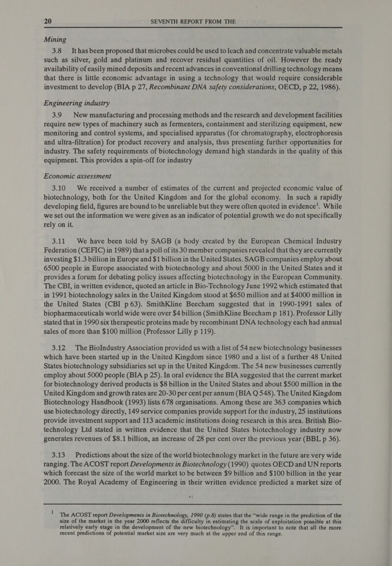 Mining 3.8 Ithas been proposed that microbes could be used to leach and concentrate valuable metals such as silver, gold and platinum and recover residual quantities of oil. However the ready availability of easily mined deposits and recent advances in conventional drilling technology means that there is little economic advantage in using a technology that would require considerable investment to develop (BIA p 27, Recombinant DNA safety considerations, OECD, p 22, 1986). Engineering industry 3.9 New manufacturing and processing methods and the research and development facilities require new types of machinery such as fermenters, containment and sterilizing equipment, new monitoring and control systems, and specialised apparatus (for chromatography, electrophoresis and ultra-filtration) for product recovery and analysis, thus presenting further opportunities for industry. The safety requirements of biotechnology demand high standards in the quality of this equipment. This provides a spin-off for industry Economic assessment 3.10 We received a number of estimates of the current and projected economic value of biotechnology, both for the United Kingdom and for the global economy. In such a rapidly developing field, figures are bound to be unreliable but they were often quoted in evidence’. While we Set out the information we were given as an indicator of potential growth we do not specifically rely on it. 3.11 We have been told by SAGB (a body created by the European Chemical Industry Federation (CEFIC) in 1989) that a poll of its 30 member companies revealed that they are currently investing $1.3 billion in Europe and $1 billion in the United States. SAGB companies employ about 6500 people in Europe associated with biotechnology and about 5000 in the United States and it provides a forum for debating policy issues affecting biotechnology in the European Community. The CBI, in written evidence, quoted an article in Bio-Technology June 1992 which estimated that in 1991 biotechnology sales in the United Kingdom stood at $650 million and at $4000 million in the United States (CBI p63). SmithKline Beecham suggested that in 1990-1991 sales of biopharmaceuticals world wide were over $4 billion (SmithKline Beecham p 181). Professor Lilly stated that in 1990 six therapeutic proteins made by recombinant DNA technology each had annual sales of more than $100 million (Professor Lilly p 119). 3.12 The Biolndustry Association provided us with a list of 54 new biotechnology businesses which have been started up in the United Kingdom since 1980 and a list of a further 48 United States biotechnology subsidiaries set up in the United Kingdom. The 54 new businesses currently employ about 5000 people (BIA p 25). In oral evidence the BIA suggested that the current market for biotechnology derived products is $8 billion in the United States and about $500 million in the United Kingdom and growth rates are 20-30 per cent per annum (BIA Q 548). The United Kingdom Biotechnology Handbook (1993) lists 678 organisations. Among these are 363 companies which use biotechnology directly, 149 service companies provide support for the industry, 25 institutions provide investment support and 113 academic institutions doing research in this area. British Bio- technology Ltd stated in written evidence that the United States biotechnology industry now generates revenues of $8.1 billion, an increase of 28 per cent over the previous year (BBL p 36). 3.13. Predictions about the size of the world biotechnology market in the future are very wide ranging. The ACOST report Developments in Biotechnology (1990) quotes OECD and UN reports which forecast the size of the world market to be between $9 billion and $100 billion in the year 2000. The Royal Academy of Engineering in their written evidence predicted a market size of re | The ACOST report Developments in Biotechnology, 1990 (p.8) states that the “wide range in the prediction of the size of the market in the year 2000 reflects the difficulty in estimating the scale of exploitation possible at this relatively early stage in the development of the new biotechnology”. It is important to note that all the more recent predictions of potential market size are very much at the upper end of this range.