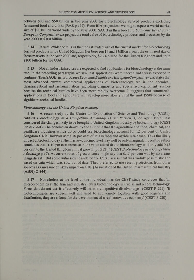 between $30 and $50 billion in the year 2000 for biotechnology derived products excluding fermented food and drinks (RAE p 157). From BIA projections we might expect a world market size of $90 billion world wide by the year 2000. SAGB in their brochure Economic Benefits and European Competitiveness project the total value of biotechnology products and processes by the year 2000 at $100 billion. , 3.14 Insum, evidence tells us that the estimated size of the current market for biotechnology derived products in the United Kingdom lies between $4 and 8 billion a year: the estimated size of those markets in the year 2000 are, respectively, $2 - 4 billion for the United Kingdom and up to $100 billion for the USA. 3.15 Notall industrial sectors are expected to find applications for biotechnology at the same rate. In the preceding paragraphs we saw that applications were uneven and this is expected to continue. Thus SAGB, in its brochure Economic Benefits and European Competitiveness, states that most advanced current commercial applications of biotechnology are in the chemical, pharmaceutical and instrumentation (including diagnostics and specialised equipment) sectors because the technical hurdles have been more rapidly overcome. It suggests that commercial applications in food and agriculture will develop more slowly until the mid 1990s because of significant technical hurdles. Biotechnology and the United Kingdom economy 3.16 A recent study by the Centre for Exploitation of Science and Technology (CEST), entitled Biotechnology as a Competitive Advantage (Draft Version 3, 22 April 1993), has considered the changes likely to be brought to United Kingdom industry by biotechnology (CEST PP 217-221). The conclusion drawn by the author is that the agriculture and food, chemical, and healthcare industries which do or could use biotechnology account for 12 per cent of United Kingdom GDP. However some 10 per cent of this is food and agriculture based. Thus the likely impact of biotechnology at the macro-economic level may well be only marginal. Indeed the author concludes that “a 10 per cent increase in the value added due to biotechnology will only add 0.15 per cent to the United Kingdom annual growth [of GDP]” (CEST Biotechnology as a Competitive Advantage p 17). At current rates of growth some might say that 0.15 per cent was by no means insignificant. But some witnesses considered the CEST assessment was unduly pessimistic and based on data which was now out of date. They preferred to use recent projections from other sources as a measure of likely impact on GDP (Association of the British Pharmaceutical Industry (ABPI) Q 844).  3.17. Nonetheless at the level of the individual firm the CEST study concludes that ‘In microeconomics at the firm and industry levels biotechnology is crucial and a core technology. Firms that do not use it effectively will be at a competitive disadvantage’. (CEST P 221). ‘If biotechnologies are chosen well and used to add variety together with good logistics and distribution, they are a force for the development of a real innovative economy' (CEST P 220).