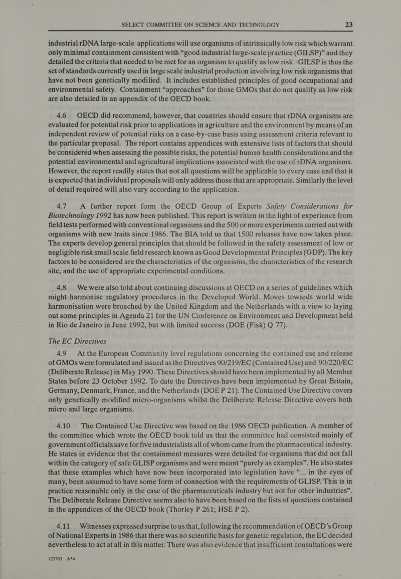 industrial rDNA large-scale applications will use organisms of intrinsically low risk which warrant only minimal containment consistent with “good industrial large-scale practice (GILSP)” and they detailed the criteria that needed to be met for an organism to qualify as low risk. GILSP is thus the set of standards currently used in large scale industrial production involving low risk organisms that have not been genetically modified. It includes established principles of good occupational and environmental safety. Containment “approaches” for those GMOs that do not qualify as low risk are also detailed in an appendix of the OECD book. 4.6 OECD did recommend, however, that countries should ensure that rDNA organisms are evaluated for potential risk prior to applications in agriculture and the environment by means of an independent review of potential risks on a case-by-case basis using assessment criteria relevant to the particular proposal. The report contains appendices with extensive lists of factors that should be considered when assessing the possible risks, the potential human health considerations and the potential environmental and agricultural implications associated with the use of rDNA organisms. However, the report readily states that not all questions will be applicable to every case and that it is expected that individual proposals will only address those that are appropriate. Similarly the level of detail required will also vary according to the application. 4.7 A further report form the OECD Group of Experts Safety Considerations for Biotechnology 1992 has now been published. This report is written in the light of experience from field tests performed with conventional organisms and the 500 or more experiments carried out with organisms with new traits since 1986. The BIA told us that 1500 releases have now taken place. The experts develop general principles that should be followed in the safety assessment of low or negligible risk small scale field research known as Good Developmental Principles (GDP). The key factors to be considered are the characteristics of the organisms, the characteristics of the research site, and the use of appropriate experimental conditions. 4.8 Wewere also told about continuing discussions at OECD on a series of guidelines which might harmonise regulatory procedures in the Developed World. Moves towards world wide harmonisation were broached by the United Kingdom and the Netherlands with a view to laying out some principles in Agenda 21 for the UN Conference on Environment and Development held in Rio de Janeiro in June 1992, but with limited success (DOE (Fisk) Q 77). The EC Directives 4.9 At the European Community level regulations concerning the contained use and release of GMOs were formulated and issued as the Directives 90/219/EC (Contained Use) and 90/220/EC (Deliberate Release) in May 1990. These Directives should have been implemented by all Member States before 23 October 1992. To date the Directives have been implemented by Great Britain, Germany, Denmark, France, and the Netherlands (DOE P 21). The Contained Use Directive covers only genetically modified micro-organisms whilst the Deliberate Release Directive covers both micro and large organisms. 4.10 The Contained Use Directive was based on the 1986 OECD publication. A member of the committee which wrote the OECD book told us that the committee had consisted mainly of government officials save for five industrialists all of whom came from the pharmaceutical industry. He states in evidence that the containment measures were detailed for organisms that did not fall within the category of safe GLISP organisms and were meant “purely as examples”. He also states that these examples which have now been incorporated into legislation have “... in the eyes of many, been assumed to have some form of connection with the requirements of GLISP. This is in practice reasonable only in the case of the pharmaceuticals industry but not for other industries”. The Deliberate Release Directive seems also to have been based on the lists of questions contained in the appendices of the OECD book (Thorley P 261; HSE P 2). 4.11 Witnesses expressed surprise to us that, following the recommendation of OECD’s Group of National Experts in 1986 that there was no scientific basis for genetic regulation, the EC decided nevertheless to act at all in this matter. There was also evidence that insufficient consultations were 125703 A*4
