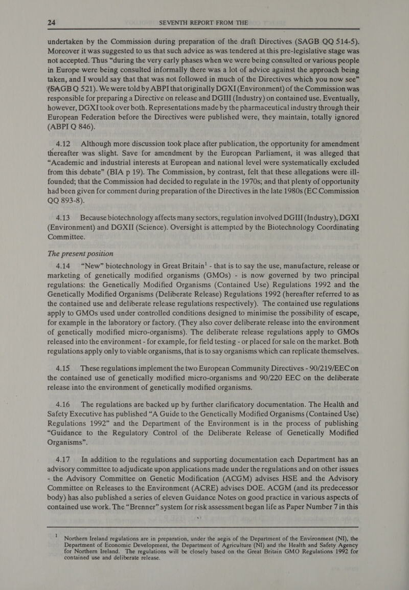 undertaken by the Commission during preparation of the draft Directives (SAGB QQ 514-5). Moreover it was suggested to us that such advice as was tendered at this pre-legislative stage was not accepted. Thus “during the very early phases when we were being consulted or various people in Europe were being consulted informally there was a lot of advice against the approach being taken, and I would say that that was not followed in much of the Directives which you now see” (S:AGB Q 521). We were told by ABPI that originally DGXI (Environment) of the Commission was responsible for preparing a Directive on release and DGIII (Industry) on contained use. Eventually, however, DGXI took over both. Representations made by the pharmaceutical industry through their European Federation before the Directives were published were, they maintain, totally ignored (ABPI Q 846). 4.12 Although more discussion took place after publication, the opportunity for amendment thereafter was slight. Save for amendment by the European Parliament, it was alleged that “Academic and industrial interests at European and national level were systematically excluded from this debate” (BIA p 19). The Commission, by contrast, felt that these allegations were ill- founded; that the Commission had decided to regulate in the 1970s; and that plenty of opportunity had been given for comment during preparation of the Directives in the late 1980s (EC Commission QQ 893-8). 4.13 Because biotechnology affects many sectors, regulation involved DGIII (Industry), DGXI (Environment) and DGXII (Science). Oversight is attempted by the Biotechnology Coordinating Committee. The present position 4.14 “New” biotechnology in Great Britain’ - that is to say the use, manufacture, release or marketing of genetically modified organisms (GMOs) - is now governed by two principal regulations: the Genetically Modified Organisms (Contained Use) Regulations 1992 and the Genetically Modified Organisms (Deliberate Release) Regulations 1992 (hereafter referred to as the contained use and deliberate release regulations respectively). The contained use regulations apply to GMOs used under controlled conditions designed to minimise the possibility of escape, for example in the laboratory or factory. (They also cover deliberate release into the environment of genetically modified micro-organisms). The deliberate release regulations apply to GMOs released into the environment - for example, for field testing - or placed for sale on the market. Both regulations apply only to viable organisms, that is to say organisms which can replicate themselves. 4.15 These regulations implement the two European Community Directives - 90/219/EEC on the contained use of genetically modified micro-organisms and 90/220 EEC on the deliberate release into the environment of genetically modified organisms. 4.16 The regulations are backed up by further clarificatory documentation. The Health and Safety Executive has published “A Guide to the Genetically Modified Organisms (Contained Use) Regulations 1992” and the Department of the Environment is in the process of publishing “Guidance to the Regulatory Control of the Deliberate Release of Genetically Modified Organisms”. 4.17 In addition to the regulations and supporting documentation each Department has an advisory committee to adjudicate upon applications made under the regulations and on other issues - the Advisory Committee on Genetic Modification (ACGM) advises HSE and the Advisory Committee on Releases to the Environment (ACRE) advises DOE. ACGM (and its predecessor body) has also published a series of eleven Guidance Notes on good practice in various aspects of contained use work. The “Brenner” system for risk assessment began life as Paper Number 7 in this a} 1 Northern Ireland regulations are in preparation, under the aegis of the Department of the Environment (NI), the Department of Economic Development, the Department of Agriculture (NI) and the Health and Safety Agency for Northern Ireland. The regulations will be closely based on the Great Britain GMO Regulations 1992 for contained use and deliberate release.