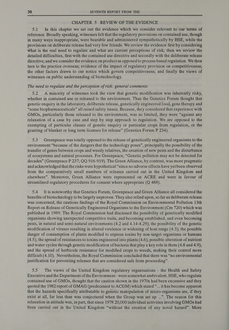  CHAPTER 5 REVIEW OF THE EVIDENCE 5.1 In this chapter we set out the evidence which we consider relevant to our terms of reference. Broadly speaking, witnesses felt that the regulatory provisions on contained use, though in many ways inappropriate, were bearable and administered sympathetically by HSE, while the provisions on deliberate release had very few friends. We review the evidence first by considering what is the real need to regulate and what are current perceptions of risk; then we review the detailed difficulties, first with the contained use directive and secondly with the deliberate release directive; and we consider the evidence on product as opposed to process based regulation. We then turn to the practice overseas; evidence of the impact of regulatory provision on competitiveness; the other factors drawn to our notice which govern competitiveness; and finally the views of witnesses on public understanding of biotechnology. The need to regulate and the perception of risk: general comments -5.2 A minority of witnesses took the view that genetic modification was inherently risky, whether in contained use or released to the environment. Thus the Genetics Forum thought that genetic enquiry in the laboratory, deliberate release, genetically engineered food, gene therapy and “some biopharmaceuticals” all raised safety issues. Because, they considered that experience with GMOs, particularly those released to the environment, was so limited, they were “against any relaxation of a case by case and step by step approach to regulation. We are opposed to the exempting of particular classes of genetic enquiry or particular crops from regulation, or the granting of blanket or long term licenses for release” (Genetics Forum P 234). 5.3 Greenpeace was totally opposed to the release of genetically engineered organisms to the environment “because of the dangers that the technology poses”, principally the possibility of the transfer of genes between crops and weedy relatives, the creation of new pests and the disturbance of ecosystems and natural processes. For Greenpeace, “Genetic pollution may not be detected for decades” (Greenpeace P 237; QQ 916-919). The Green Alliance, by contrast, was more pragmatic and acknowledged that the risks were hypothetical “since no adverse effects have yet been observed from the comparatively small numbers of releases carried out in the United Kingdom and elsewhere”. Moreover, Green Alliance were represented on ACRE and were in favour of streamlined regulatory procedures for consent where appropriate (Q 488). 5.4 It is noteworthy that Genetics Forum, Greenpeace and Green Alliance all considered the benefits of biotechnology to be largely unproven. They also relied upon, so far as deliberate release was concerned, the cautious findings of the Royal Commission on Environmental Pollution 13th Report on Release of Genetically Engineered Organisms to the Environment (Cm 720) which was published in 1989. The Royal Commission had discussed the possibility of genetically modified organisms showing unexpected competitive traits, and becoming established, and even becoming pests, in natural and semi-natural environments (4.2 and 4.14-4.29); the possibility of the genetic modification of viruses resulting in altered virulence or widening of host range (4.3); the possible danger of consumption of plants modified to express toxins by non-target organisms or humans (4.5); the spread of resistances to toxins engineered into plants (4.6); possible alteration of nutrient and water cycles through genetic modification of bacteria that play a key role in them (4.8 and 4.9); and the spread of herbicide resistance for modified crops to weeds, making their control more difficult (4.10). Nevertheless, the Royal Commission concluded that there was “no environmental justification for preventing releases that are considered safe from proceeding”. 5.5 The views of the United Kingdom regulatory organisations - the Health and Safety Executive and the Department of the Environment - were somewhat ambivalent. HSE, who regulate contained use of GMOs, thought that the caution shown in the 1970s had been excessive and they quoted the 1982 report of GMAG (predecessor to ACGM) which stated “... it has become apparent that the hazards specifically attributable to genetic manipulation of micro-organisms are, if they exist at all, far less than was conjectured when the Group was set up ...”. The reason for this relaxation in attitude was, in part, that since 1978 20,000 individual activities involving GMOs had been carried out in the United Kingdom “without the ereation of any novel hazard”. More